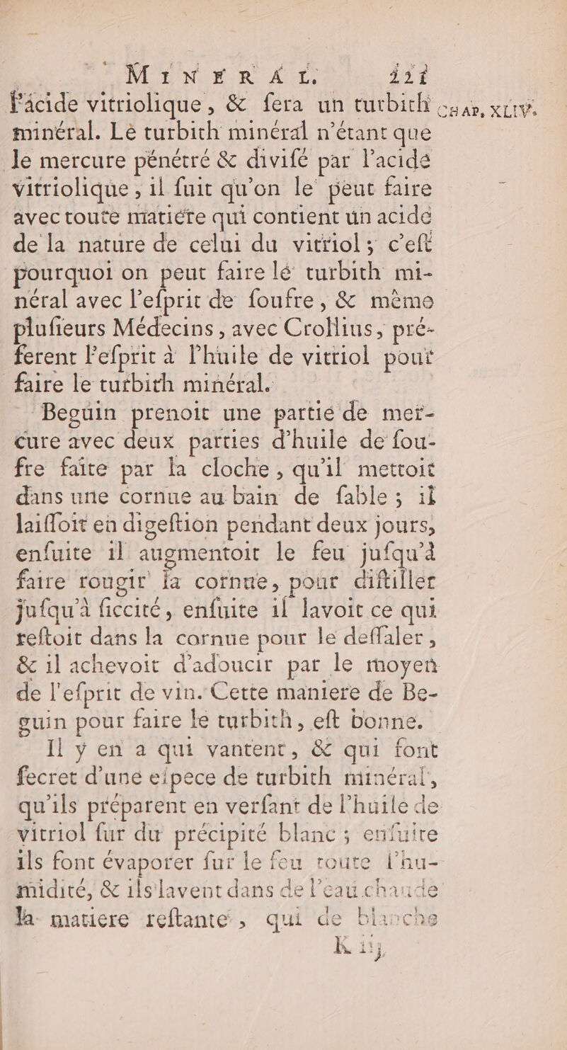 | MiINFRAT, 351 Fâcide vitriolique, &amp; fera un turbithi ua, xrrv minéral. Le turbith minéral n’étant que le mercure pénétré &amp; divifé par l'acide vitriolique , il fuit qu'on le peut faire s avec toute matiéfe qui contient un acide de la nature de celui du vitriol; c’eft pourquoi on peut faire lé turbith mi- néral avec l’efprit de foufre, &amp; mème plufieurs Médecins , avec Crollius, pré- ferent Fefprit à l’huile de vitriol pour faire le curbith minéral. Beguin prenoit une pattié de mer- cure avec deux parties d'huile de fou- fre faite par la cloche, qu'il metroit dans une cornue au bain de fable ; il laifloit en digeftion pendant deux jours, enfuite 1l augmentoir le feu jufqu’à faire rougir Ïa cornue, pour diftiller jufqu' ficcité, enfuite 11 lavoit ce qui reftoit dans la cornue pour le deffaler, &amp; il achevoit d’adoucir par le moyen de l'efprit de vin. Cette maniere de Be- guin pour faire le turbith, eft bonne. Il ÿ en a qui vantent, &amp; qui font fecret d’une eipece de turbith minéral, qu'ils préparent en verfant de l’huile de vitriol fur du précipité blanc ; enfuire ils font évaporer fur le feu route l’hu- midiré, &amp; 1lslavent dans de l’eau chaude a matiere rellante, qui de blanche