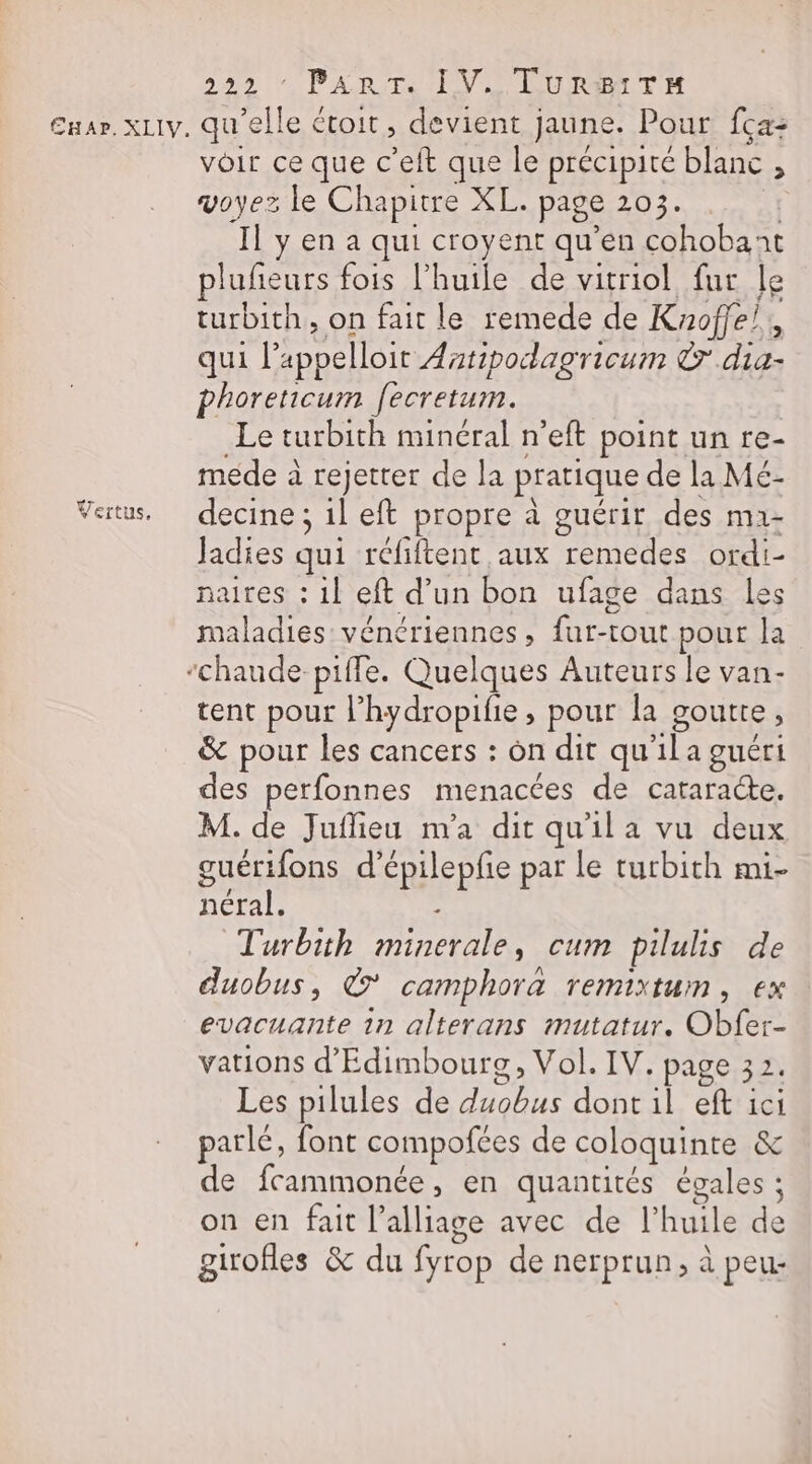 Vertus, 222 * PART. IV. TURBITH voir ce que c’eit que le précipité blanc 1 voyez le Chapitre XL. page 203. ‘Il y en a qui croyent qu’en cohobant plufieurs fois l’huile de vitriol fur le turbith, on fait le remede de Knoffe!, qui l’ appelloir Antipodagricum © Ji phoreticum [ecretum. Le turbith minéral n’eft point un re- méde à rejetter de la pratique de la Mé- decine ; il eft propre à guérir des ma- Jadies qui réfiftent aux remedes ordi- naites : 1} eft d’un bon ufage dans les maladies vénériennes, {ur-tout pour la chaude piffe. Quelques Auteurs le van- tent pour l’hydropife, pour la goutte : &amp; pour les cancers : on dit qu DE a guéri des perfonnes menacées de cataracte. M. de Juflieu m'a dit qu'il a vu deux guérifons d’épilepfie par le turbith mi- néral. ; Turbith minerale, cum pilulis de duobus, ‘6x camphora remixtum, ex evacuante 1n alterans mutatur. Obfer- vations d'Edimbourg, Vol. IV. page 32. Les pilules de DRE dont il eft ici parlé, font compofces de coloquinte &amp; de fcammonée, en quantités égales ; on en fait l’alliage avec de l'huile te girofles &amp; du fyrop de nerprun, à peur