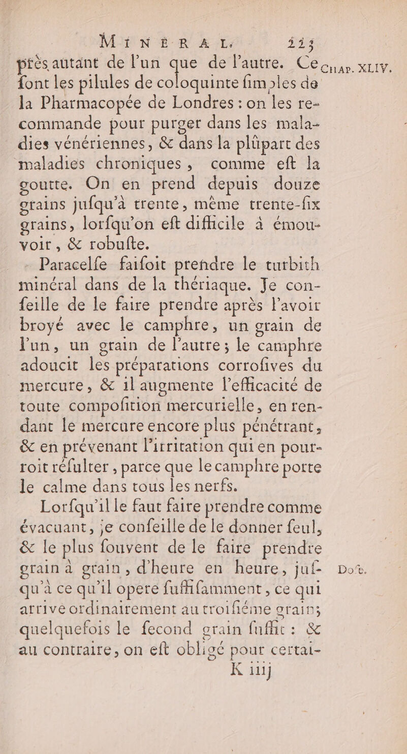 ptèés autant de l’un Le de'Pautre. Ce. xrtv. font les pilules de coloquinte fimples de la Pharmacopée de Londres : on les re- commande pour purger dans les mala- dies vénériennes, &amp; dans la plüpart des maladies chroniques, comme eft la goutte. On en prend depuis douze grains jufqu'à trente, même trente-fix grains, lorfqu’on eft difhcile à émou- voir, &amp; robufte. Paracelfe faifoit prendre le turbith minéral dans de la thériaque. Je con- feille de le faire prendre après lavoir broyé avec le camphre, un grain de Jun, un grain de l’autre; le camphre adoucit les préparations corrofives du mercure, &amp; 1l augmente l'efficacité de toute compofñtion mercurielle, en ren- dant le mercure encore plus pénétrant, &amp; en prévenant lirritation qui en pour- roit réfulter , parce que lecamphre porte le calme dans tous les nerfs. Lorfqu'il le faut faire prendre comme évacuant, je confeille de le donner feul, &amp; le plus fouvent de le faire prendre grain à grain, d'heure en heure, juf Do. qu'à ce qu'il opere fufhfamment, ce qui arrive ordinairement au troifiéme grain; quelquefois le fecond grain fnfic: &amp; au contraire, on eft obligé pour certai- K üii}