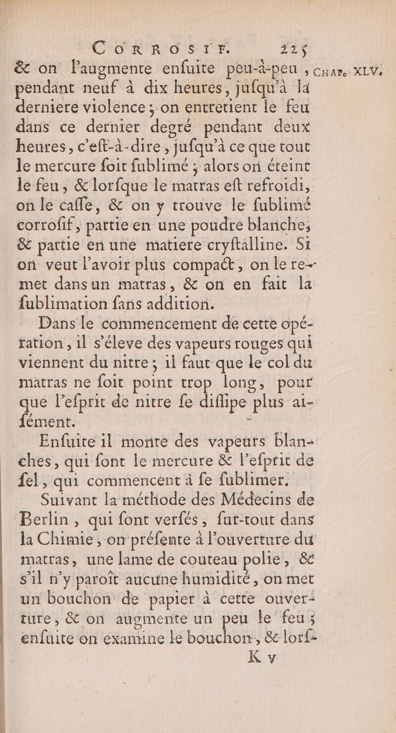CORROSTEF. 121$ &amp;t on l'augmente enfuite peu-d-peu , cuan xLV. pendant neuf à dix heures, jufqu'à la derniere violence ; on entretient le feu dans ce dernier deoré pendant deux heures, c'eft-à-dire , jufqu’à ce que tout le mercure foit fublimé ; alors of éteint le feu, &amp; lorfque le matras eft refroidi, on le cafle, &amp; on y trouve le fublimé corrofif , pattieen une poudre blanche, &amp; partie enune matiere cryftalline. Si on veut lavoir plus compact, onlere- met dansun matras, &amp; on en fai la fublimation fans addition. Dans le commencement de cette opé- ration , il s’éleve des vapeurs rouges qui viennent du nitre ; 1} faut que le col du matras ne foit point trop long, pour que l’efprit de nitre fe diflipe plus ai- fément. ‘ Enfuite il monte des vapeurs blan- ches, qui font le mercure &amp; l’efprit de fel, qui commencent à fe fublimer. Suivant la méthode des Médecins de Berlin, qui font verfés, fur-tout dans Ja Chimie , on'préfente à l'ouverture du matras, une lame de couteau polie, &amp; s’il n’y paroït aucune humidité, on met un bouchon’ de papier à cette ouver- ture, &amp; on augmente un peu le feu ; enfuite on exannine ke bouchon, &amp; lorf-