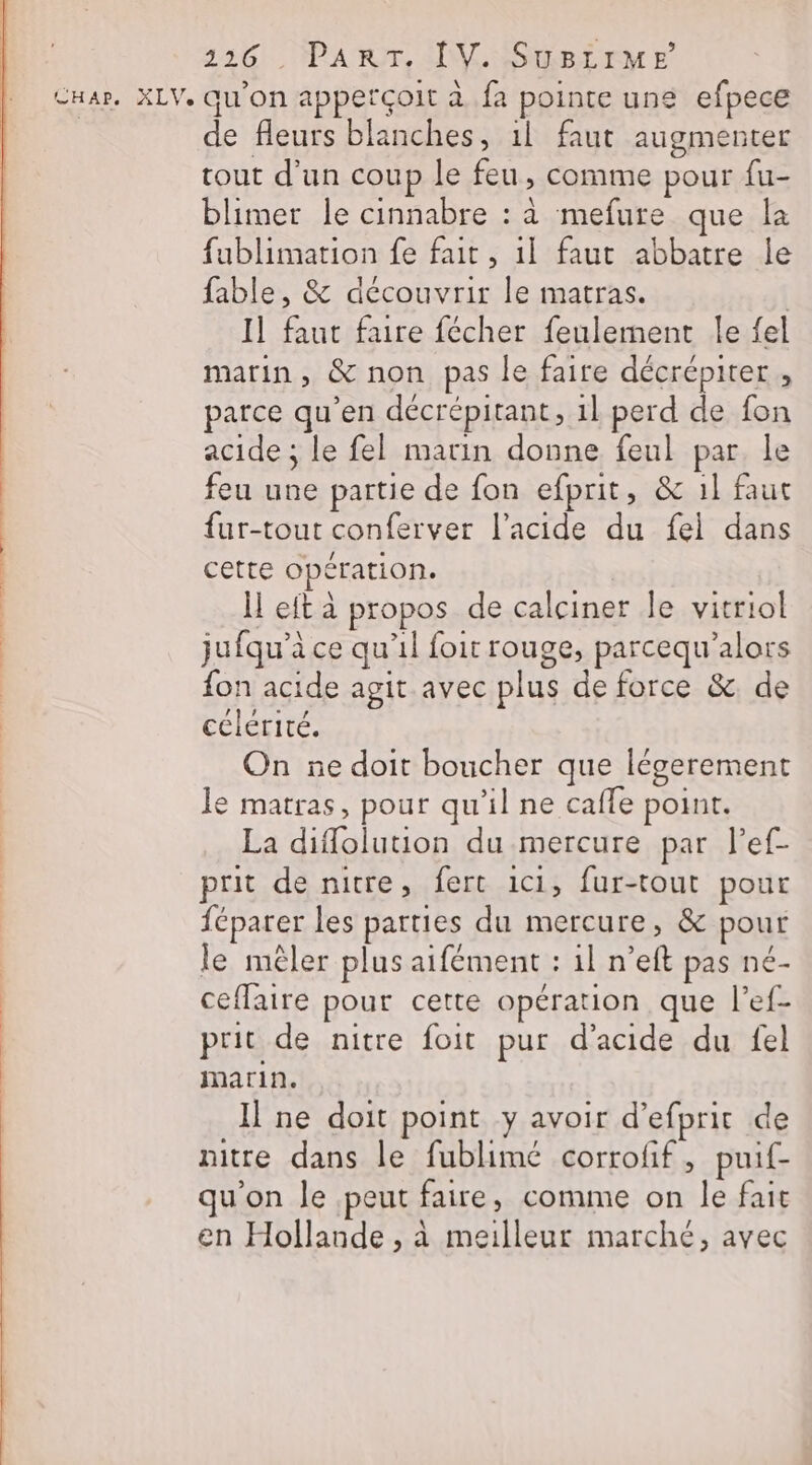 Ha», XLV. qu'on apperçoit à fa pointe une efpece de fleurs blanches, 1l faut augmenter tout d'un coup le feu, comme pour fu- blimer le cinnabre : à mefure que la fublimation fe fait, 1] faut abbatre le fable, &amp; découvrir le matras. | Il faut faire fécher feulement le fel marin, &amp; non pas le faire décrépiter , parce qu’en décrépitant, 1l perd de fon acide ; le fel marin donne feul par. le feu une partie de fon efprit, &amp; 1l faut {ur-tout conferver l'acide du fei dans cette opération. H et à propos de calciner le vitriol jufqu’à ce qu’il foit rouge, parcequ’alors fon acide agit avec plus de force &amp;. de célérité. On ne doit boucher que légerement le matras, pour qu’il ne caffe point. La diffolution du mercure par lPef- prit de nitre, fert ici, fur-tout pour féparer les parties du mercure, &amp; pour le mêler plus aifément : 1l n’eft pas né- ceflaire pour cette opération que l’ef- prit de nitre foit pur d'acide du fel marin. Il ne doit point y avoir d’efprit de nitre dans le fublimé corrofif, puif- qu'on le peut faire, comme on le fait en Hollande , à meilleur marché, avec