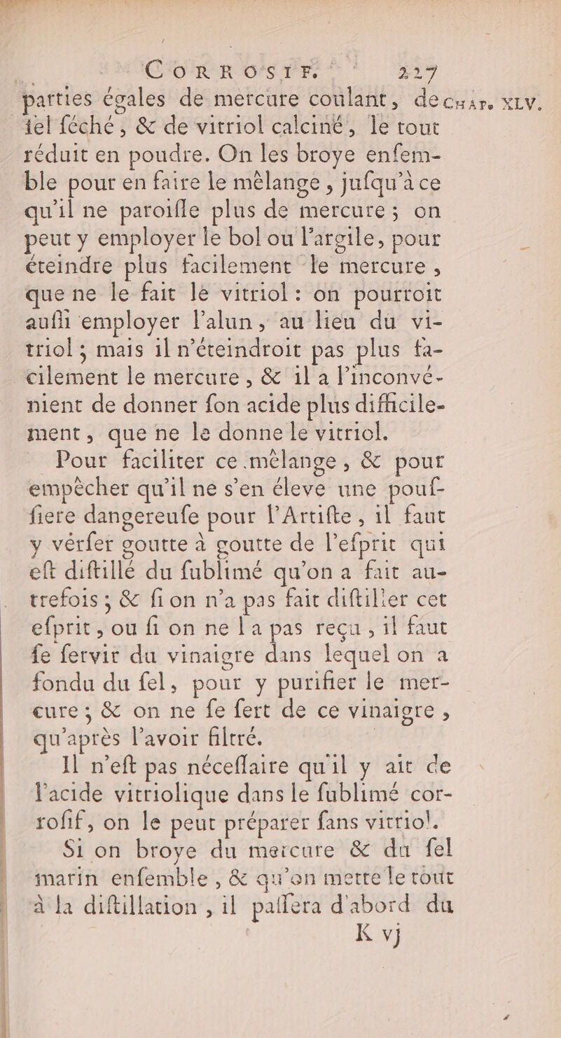 ed SE CO RR OS TES ©! ji tel féché , &amp; de vitriol calciné, le tout réduit en poudre. On les broye enfem- ble pour en faire le mêlange , jufqu’à ce qu'il ne paroifle plus de mercure; on peut y employer le bol ou l'argile, pour éteindre plus facilement le mercure, que ne le fait le vitriol: on pourroit aufi employer l’alun, au lieu du vi- triol ; mais 1] n’éteindroit pas plus ta- nient de donner fon acide plus difhcile- ment, que ne le donne le vitriol. Pour faciliter ce mélange , &amp; pour empècher qu’il ne s’en éleve une pouf- fiere dangereufe pour l’Artifte, 1l faut y vérfer goutte à goutte de l’efprit qui eft diftiilé du fublimé qu’on a fait au- trefois ; &amp; fion n’a pas fait diftilier cet efprit , ou fi on ne l'a pas reçu , il faut fe fervir du vinaigre dans lequel on à fondu du fel, pour y purifier le mer- cure ; &amp; on ne fe fert de ce vinaigre , qu'après lavoir filtré. | IL n’eft pas néceflaire qu'il y ait de l'acide vitriolique dans le fublimé cor- rofif, on le peut préparer fans vitrio!. Si on broye du meicure &amp; du fel marin enfemble , &amp; qu’on mette le tout à la diftillation , il pallera d'abord du K v}