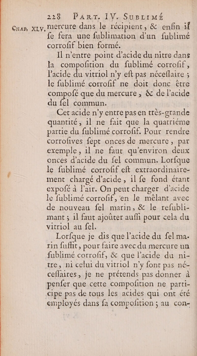 fe fera une fublimation d’un fublimé corrofif bien formé. Il n'entre point d'acide du nitre dans la compofition du fublimé corrofif, l'acide du vitriol n’y eft pas néceflaire ; le fublimé corrofif ne doit donc être compofé que du mercure, &amp; de l'acide du fel commun. Cet acide n’y entre pas en très-grande quantité, 1l ne fait que la quatriéme partie du fublimé corroff. Pour rendre corrofives fept onces de mercure, par exemple, 1l ne faut qu'environ deux onces d'acide du fel commun. Lorfque le fublimé corrofif eft extraordinaire- ment chargé d'acide, il fe fond étant expofé à l'air. On peut charger d'acide le fublimé corrofif, en le mêlant avec de nouveau fel marin, &amp; le refubli- mant ; il faut ajouter aufñi pour cela du vitriol au fel. Lorfque je dis que l’acide du fel ma. rin fufht, pour faire avec du mercure un fublimé corroff, &amp; que l’acide du ni- tre, n1 celui du vitriol n’y font pas né- ceflaires, je ne prétends pas donner à penfer que cette compolition ne parti- cipe pas de tous les acides qui ont été employés dans fa compolition ; au con-