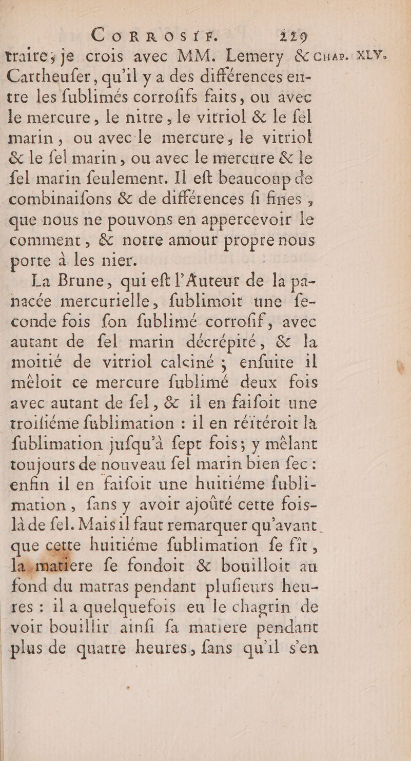 CoRRoOSIF. 359 traité; je crois avec MM. Lemery &amp; cuar. XLV. Carcheufer, qu'il y a des différences en- tre les fublimés corrofifs faits, ou avec le mercure, le nitre, le vitriol &amp; le fel marin, ou avec le mercure, le vitriol &amp; le fel marin, ou avec le mercüre &amp; le fel marin feulemenr. Il eft beaucoup de combinaifons &amp; de différences fi fines , que nous ne pouvons en appercevoir le comment, &amp; notre amour propre nous porte à les nier. La Brune, qui eft l’Auteur de la pa- nacée mercurielle, fublimoit tune fe- conde fois fon fublimé corrofif, avec autant de fel marin décrépité, &amp; la moitié de vitriol calciné ; enfuite il méloit ce mercure fublimé deux fois avec autant de fel, &amp; 1l en faifoit une troiliéme fublimation : 1l en réitéroit la fublimation jufqu’à fept fois; y mêlant toujours de nouveau fel marin bien fec : enfin ilen faifoit une huitiéme fubli- mation, fans y avoir ajoüté cette fois- là de fel. Mais il faut remarquer qu'avant. que cette huitiéme fublimation fe fit, lasmatiere fe fondoit &amp; bouilloit au fond du matras pendant plufieurs heu- res : 1] a quelquefois eu le chagrin de voir bouillir ainfi fa matiere pendant plus de quatre heures, fans qu'il sen
