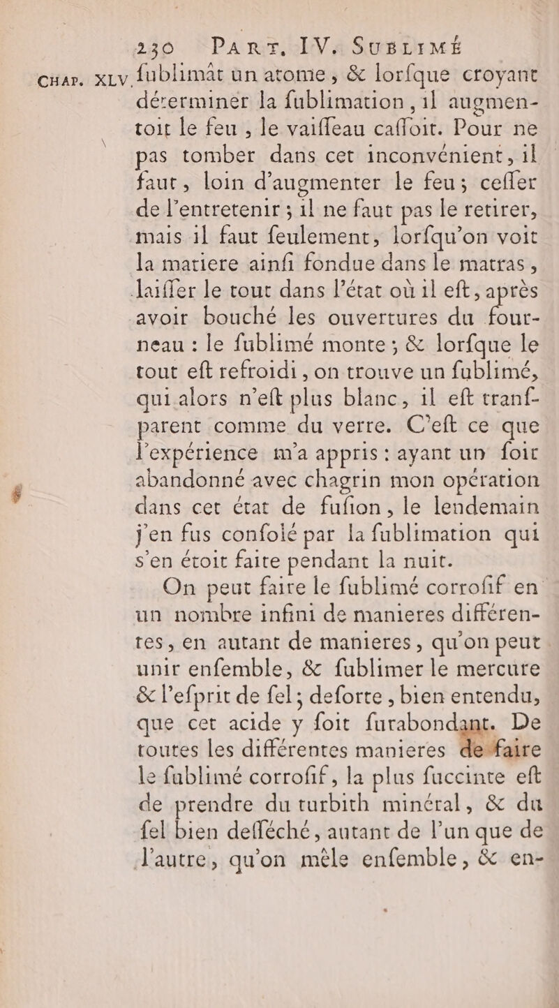 cuar. xLv fublimat un atome ; &amp; lorfque croyant dérerminer la fublimation , 1l augmen- toit le feu , le vaifleau cafloit. Pour ne pas tomber dans cet inconvénient, il faut, loin d'augmenter le feu; ceffer de l’entretenir ; 11 ne faut pas le retirer, mais 1! faut feulement, lorfqu’on voit la matiere ainfi fondue dans le matras, Jaiffer le tout dans l’état où il eft, après avoir bouché les ouvertures du Fe neau : le fublimé monte ; &amp; lorfque le tout eft refroidi, on trouve un fublimé, quialors n’eft plus blanc, il eft tranf- parent comme du verre. C’eft ce que l'expérience m'a appris : ayant un foic abandonné avec chagrin mon opération dans cet état de fufion, le lendemain j'en fus confoié par la fublimation qui s'en étoit faite pendant la nuit. On peut faire le fublimé corroff en un nombre infini de manieres différen- tes, en autant de manieres, qu'on peut unir enfemble, &amp; fublimer le mercure &amp; l’efprit de fel; deforte , bien entendu, que cet acide y foit furabondant. De toutes les différentes manieres de faire le fublimé corrofif, la plus fuccinte eft de prendre du turbith minéral, &amp; du fel bien defféché, autant de l’un que de l’autre, qu'on mêle enfemble, &amp; en-