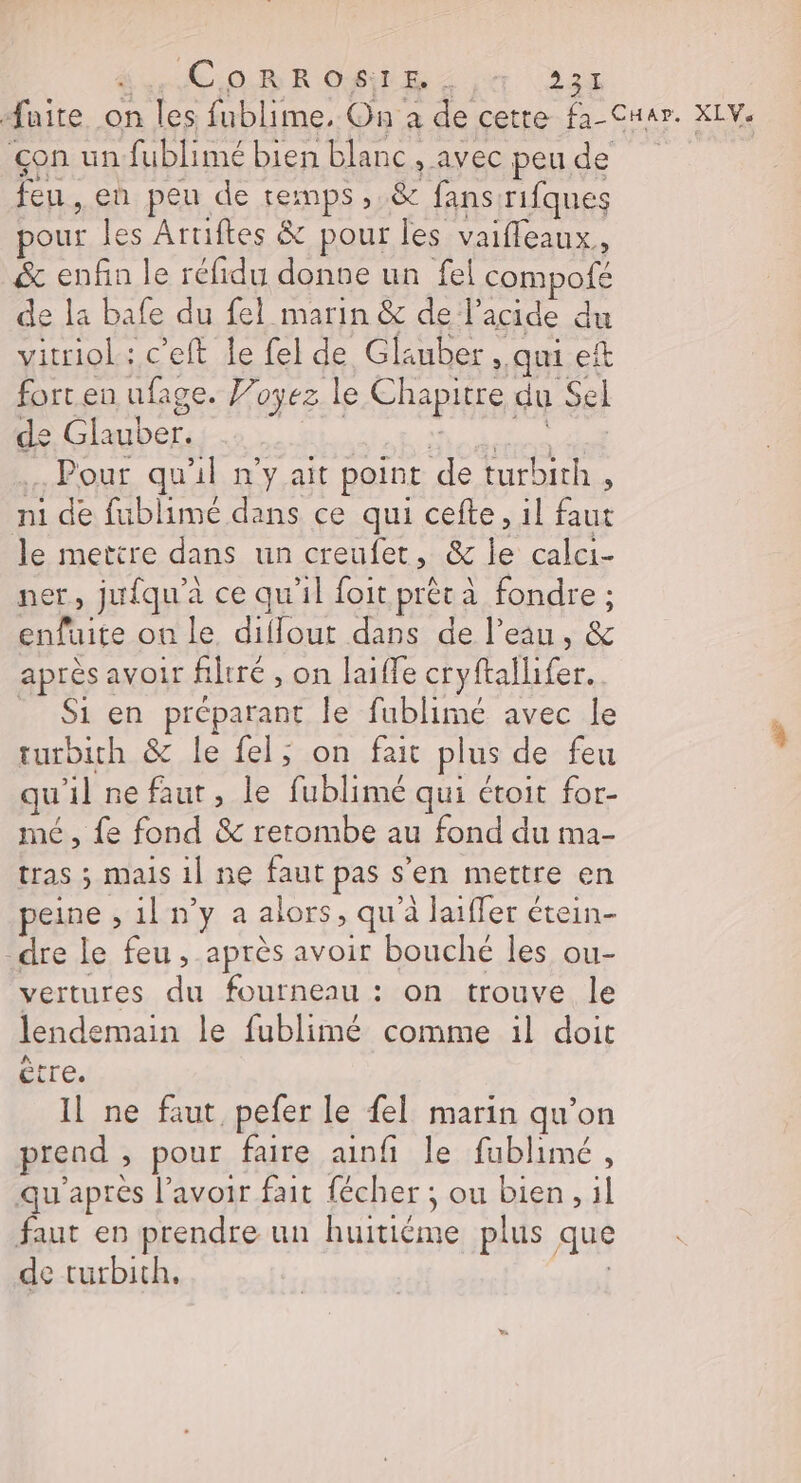 CoORROSIE. 22% faite on les fublime. On à de cetre fa Cuer. XLV: çon un fublimé bien blanc , avec peu de feu , en peu de temps , &amp; fans rifques our les Artiftes &amp; pour les vaifleaux, &amp; enfin le réfidu donne un fel Fompoié de la bafe du fel marin &amp; de l’acide du vitriol : c'eft le fel de Glauber. qui eit fort en ufage. Voyez le Chapitre, du Sel de Glauber. . Pour qu'il n'y ait point de turbith , ni de fublimé dans ce qui cefte, il faut le mettre dans un creufet, &amp; le calci- ner, jufqu'à ce qu'il foit prêt à fondre ; enfuite on le diflout dans de l’eau, &amp; après 2 avoir filtré, on laifle cryftallifer. Si en préparant le fublimé avec le turbith &amp; le fel; on fait plus de feu qu il ne faut, le fublimé qui étoit for- mé, fe fond &amp; retombe au fond du ma- tras ; mais 1] ne faut pas s en mettre en peine ,1ln'y a alors, qu'à laiffer étein- dre le feu, après avoir bouché les ou- vertures du fourneau : on trouve le lendemain le fublimé comme il doit être. Il ne faut, pefer le {el marin qu’on prend , pour faire ainfi le fublimé, qu'après l'avoir fait fécher ; ou bien, il faut en prendre un eos plus que de turbith,