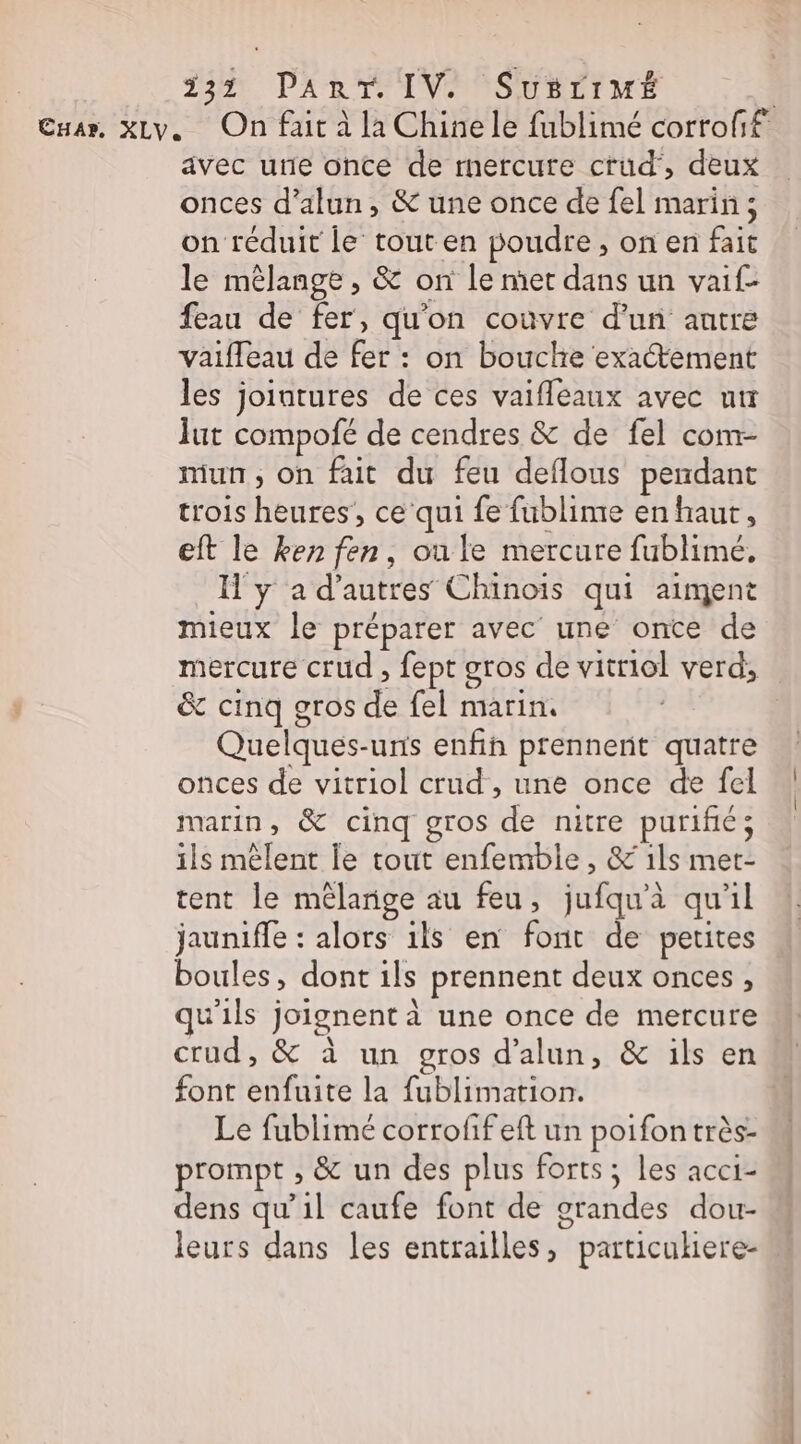ua», xLv. On fait à la Chine le fublimé corrofif avec utie once de mercure crud, deux onces d’alun, &amp; une once de fel marin ; on réduit le tout en poudre , on en fait le mêlange , &amp; on le met dans un vaif- feau de fer, qu'on couvre d'un autre vaifleau de fer : on bouche exactement les jointures de ces vaifleaux avec ur Îut compofé de cendres &amp; de fel com- mun, on fait du feu deflous pendant trois heures’, ce qui fe fublime en haut, eft le ken fen, ou le mercure fublimé, Il y a d’autres Chinois qui aiment mieux le préparer avec une onte de mercure crud , fept gros de vitriol verd, &amp; cinq gros de fel marin. | Quelques-uris enfin prennent quatre onces de vitriol crud , une once de fel marin, &amp; cinq gros de nitre purifié; ils mêlent le tout enfemble, &amp; 1ls met- tent le mélange au feu, jufqu'à qu'il jauniffe : alors ils en font de petites boules, dont ils prennent deux onces , qu'ils joignent à une once de mercure crud, &amp; à un gros d’alun, &amp; ils en font enfuite la fublimation. N Le fublimé corrofifeft un poifontrès- prompt , &amp; un des plus forts; les acci- dens qu’il caufe font de grandes dou- leurs dans les entrailles, particukiere-