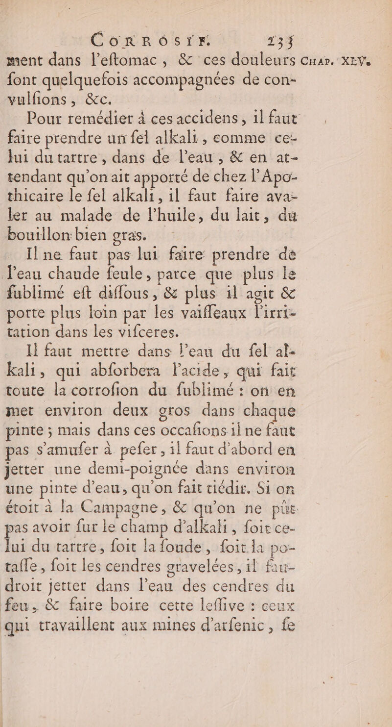 —— font quelquefois accompagnées de con- vulfions, &amp;c. Pour remédier à ces accidens, 1l faut faire prendre un fel alkali , comme ce- lui dutartre , dans de l’eau , &amp; en at- tendant qu’on ait apporté de chez l’Apo- thicaire le fel alkali, 1l faut faire ava- ler au malade de l’huile, du lait, du bouillon:bien gras. | Il ne faut pas lui faire prendre de fublimé eft diflous, &amp; plus il agit &amp; porte plus loin par les vaifleaux l'irri- tation dans les vifceres. Il faut mettre dans l’eau du fel ale kali, qui abforbera l'acide, qui fait toute la corrofion du fublimé : on en met environ deux gros dans chaque pinte ; mais dans ces occafons il ne faut pas s’amufer à. pefer , il faut d’abord en jetter une demi-poignée dans environ une pinte d'eau, qu'on fait tiédir. Si on étoit à la Campagne, &amp; qu'on ne püe pas avoit fur le champ d’alkali, foit ce- lui du tartre, foit la foude, foit la po- tafle , foit les cendres gravelées, il fiu- droit jetter dans l’eau des cendres du