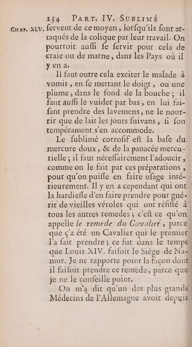 taqués de la colique par leur travail. On craie ou de marne, dans les Pays où il yena. Il faut outre cela exciter le malade à vomir ; en fe mettant le doigt , ou une plume , dans le fond de la bouche; il faut aufli le vuider par bas, en lui fai- fant prendre des lavemens, ne le nour- sir que de lait les jours fuivans, fi fon tempérament s'en accommode. . Le fublimé corrofif eft la bafe du mercure doux, &amp; de la panacée mercu- rielle ; 1] faut néceffairement l’adoucir, comme on le fait par ces préparations , pour qu'on puifle en faire ufage inté- rieurement. Il y en a cependant qui ont la hardieffe d’en faire prendre pour gué- ri de vieilles véroles qui ont réfifté à tous les autres remedes ; c’eft ce qu'on appelle le remede du Cavalier, parce que ç'a été un Cavalier qui le premier mur, Je ne rapporte point la façon dont je ne le confeille point. Médecins de l'Allemagne avoit depyis