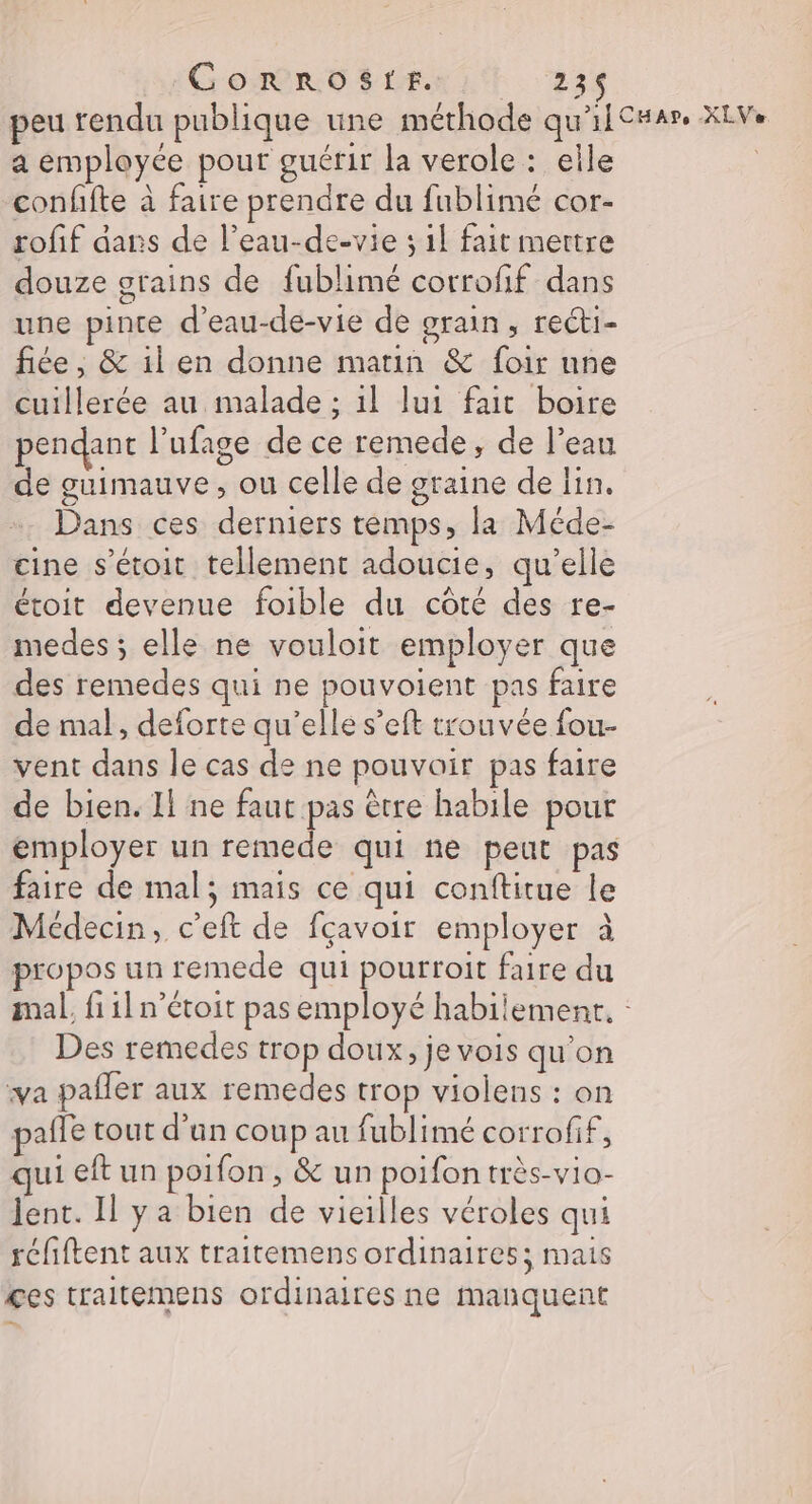 peu rendu publique une méthode qu'ilC#ar. XEVe a employée pour guérir la verole : elle | confite à faire prendre du fublimé cor- rofif dans de l’eau-de-vie ; il fait mettre douze grains de fublimé corrofif dans une pinte d'eau-de-vie de grain, reéti- fiée ; &amp; il en donne matin &amp; foir nne cuillerée au malade ; il lui fait boire pendant l’ufage de ce remede, de l’eau de guimauve, ou celle de graine de lin. Dans ces derniers temps, la Méde- cine s’étoit tellement adoucie, qu’elle étoit devenue foible du côté des re- medes ; elle ne vouloit employer que des remedes qui ne pouvoient pas faire de mal, deforte qu’elle s’eft trouvée fou- vent dans le cas de ne pouvoir pas faire de bien. Il ne faut pas être habile pour employer un remede qui ne peut pas faire de mal; mais ce qui conftitue le Médecin, c’eft de fçavoir employer à propos un remede qui pourroit faire du mal, fi1ln’étoit pas employé habilement, : Des remedes trop doux, je vois qu'on va pafler aux remedes trop violens : on pañle tout d’un coup au fublimé corrofif, ui eft un poifon, &amp; un poifon très-vio- lent. Il ya bien de vieilles véroles qui réfiftent aux traitemens ordinaires; mais ces traitemens ordinaires ne manquent