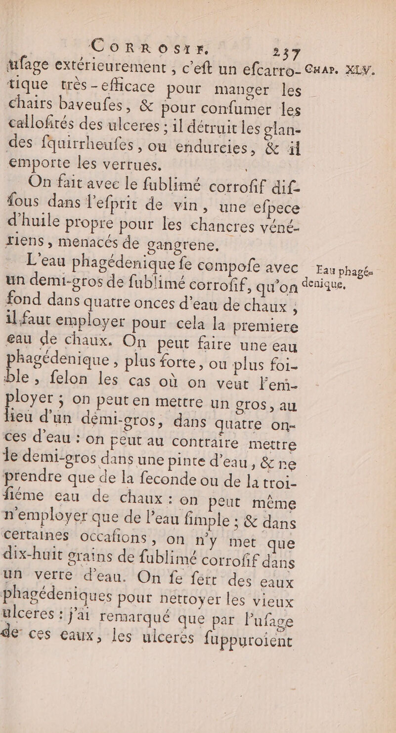tufage extérieurement , c'eft un efcarro- Cuar. XLv. tique très - efhcace pour manger les Chairs baveufes, &amp; pour confumer les callofirés des ulceres : il détruit les glan- des fquirrheufes, ou endurcies, &amp; ü emporte les verrues. On fait avec le fablimé corrofif äif. {ous dans lefprit de vin, une efpece d'huile propre pour les chancres véné- riens , menacés de gangrene, L'eau phagédenique fe compofe avec Eau phagé. un demi-oros de fublimé corrofif ; qu'on nique, fond dans quatre onces d'eau de chaux ; il faut employer pour cela la premiere eau de chaux. On peut faire une eau phagédenique » plus forte, ou plus foi- ble, felon les cas où on veut Fern- ployer ; on peut en mettre un gros, au lieu d'un démi-gros, dans quatre on- ces d’eau : on peut au contraire mettre le demi-gros dans une pinte d’eau, &amp; re prendre que de la feconde ou de la troi- fléme eau de chaux: On peut même n'employer que de l’eau fimple ; &amp; dans certaines occafions, on n'y met que dix-huit grains de fublimé corrofif dans un verre d'eau. On fe fert des eaux phagédeniques pour nettoyer les vieux ulceres : j'a remarqué que par Pufage de: ces eaux, les ulcerës fuppuroient