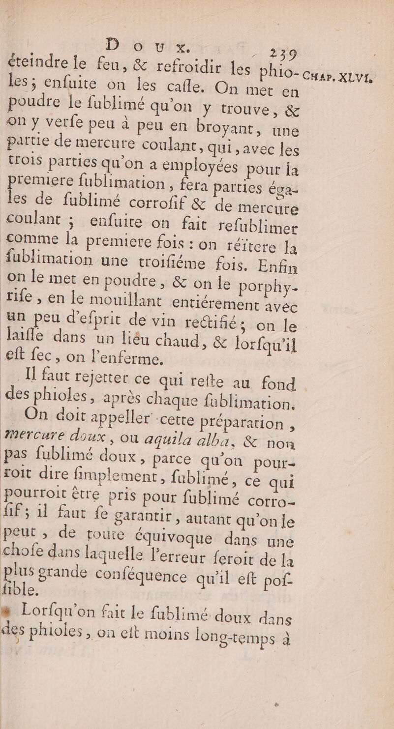 éteindre le feu, &amp; refroidir les phio- cyap. XLVI, les; enfuite on les cafle. On met en poudre Je fublimé qu'on Y trouve, &amp; on y verfe peu à peu en broyant, une partie de mercure coulant, qui ,avec les trOIS parties qu’on a employées pour la premiere fublimation , fera parties Éga- les de fublimé corrofif &amp; de mercure coulant ; enfuite on fait refublimer £&lt;omme la premiere fois : on réitere Ja fublimation une troifiéme fois. Enfin on le met en poudre , &amp; on le porphy- tife , en le mouillant entiérement avéc un peu d’efprit de vin re@iñé ; on le Jaifle dans un liéu chaud, &amp; lorfqu’il eff fec, on l’enferme. IT faut rejette ce qui refte au fond des phioles, après chaque fablimation. On doit appeller -cette Préparation , Mercure doux, où aguila alba, &amp; non pas fublimé doux, parce qu'on pour- oit dire fimplement, fublimé, ce qui pourroir être pris pour fublimé corro- ff; 11 Aut fe garantir , autant qu'onfe peut , de toure équivoque dans une chofe dans laquelle l'erreur feroit de la plus grande conféquence qu'il eft pof- ible. # Lorfqu'on fait le fublimé doux dans des phioles , on eft moins long-temps à