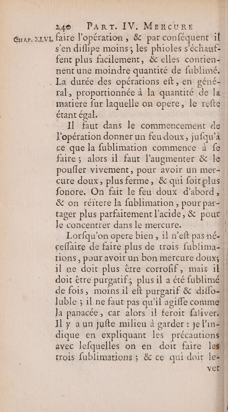 s'en diflipe moins; les phioles s'échaut- fent plus facilement, &amp; elles contien- nent une moindre quantité de fublimé. . La durée des opérations eft, en géné- ral, proportionnée à la quantité de la matiere fur laquelle on opere, le refte étant éval. Il faut dans le commencement de l'opération donner un feu doux, jufqu’a ce que la fublimation commence à fe faire; alors 1l faut l’augmenter &amp; le poufler vivement, pour avoir un mer- cure doux, plus ferme, &amp; qui foitplus &amp; on reéitere la fublimation, pour par- Je concentrer dans le mercure. Lorfqu’on opere bien , 1} n’eft pas né- ceffaire de faire plus de trois fublima- tions, pour avoir un bon mercure doux; doit être purgatif; plus il a été fublimé de fois, moins il eft purgarif &amp; ‘diflo- Juble ; 1l ne faut pas qu'il ag Ja panacée, car alors 1l feroit faliver: Il y a un Jufte milieu à garder : je lin- a mt à. 1 ver