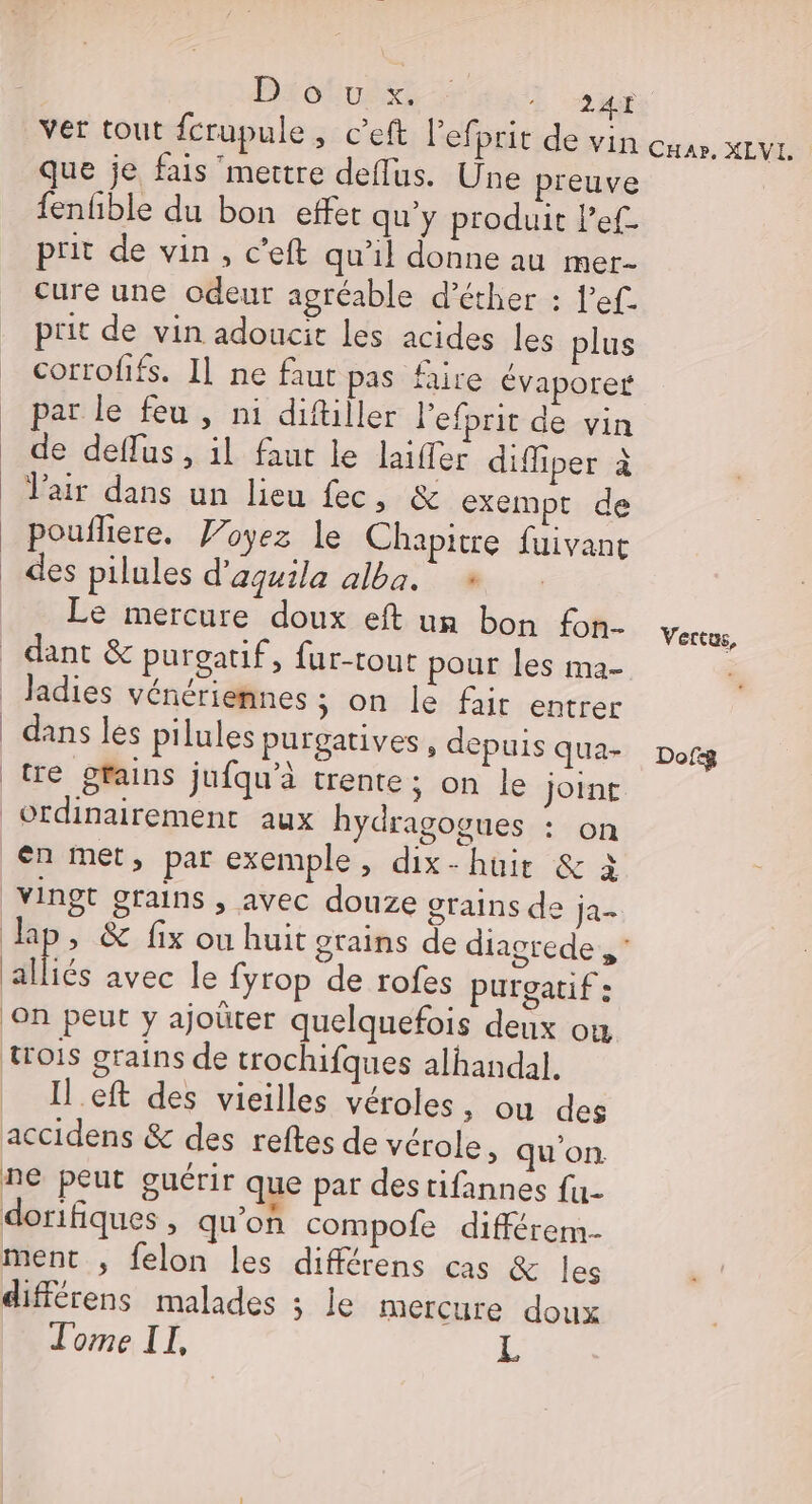 Bistusss Er: ver tout fcrupule, c’eft l’ef prit de vin cuar, XLVL. que je fais ‘mettre deflus. Une preuve | fenhble du bon effet qu'y produit l’ef- prit de vin, c’eft qu'il donne au mer- cure une odeur agréable d’éther : l'ef prit de vin adoucie Les acides les plus corrofifs. Il ne faut pas faire évaporet par le feu , ni diftiller l'efprit de vin de deflus , il faut le laiffer diffiper à Vair dans un lieu fec, &amp; exempt de poufliere. oyez le Chapitre fuivant des pilules d'aquila alba. # Le mercure doux eft un bon fon- Vore. dant &amp; purgatif, fur-tout pour les ma- , | Jadies vénériemnes ; on le fair entrer dans les pilules purgatives , depuis QUa- Dofg tre grains jufqu’à trente; on le joint ordinairement aux hydragogues : on en met, par exemple, dix-huüir &amp; à vingt grains , avec douze grains de ja. Jap, &amp; fix ou huit grains de diacgrede BE avec le fyrop de rofes purgatif : ‘on peut y ajoûter quelquefois deux où trois grains de trochifques alhandal. Il eft des vieilles véroles, ou des accidens &amp; des reftes de vérole, qu'on ne peut guérir que par destifannes fu- dorifiques , qu'on compofe différem- ment , felon les différens cas &amp; les différens malades ; le mercure doux Tome II, L