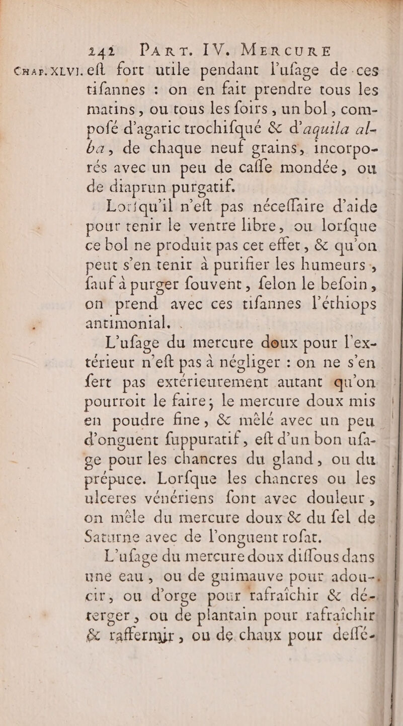 Car. XLVI. ef fort utile pendant l’ufage de ces tifannes : on en fait prendre tous les matins, ou tous les foirs , un bol, com- pofé d’agaric trochifqué &amp; d’aquila al- ba, de chaque neuf grains, incorpo- rés avec un peu de caffe mondée, ou de dtaprun purgatif. Lotiqu'il n’eft pas néceffaire d’aide pour tenir le ventre libre, ou lorfque ce bol ne produit pas cet effet, &amp; qu'on peut s’en tenit à purifier les humeurs, faut à purger fouvent, felon le befoin, on prend avec ces tifannes l’échiops ÿ antimonial, . L’ufage du mercure deux pour l'ex- térieut n'eft pas à négliger : on ne s'en fert pas extérieurement autant qu'on pourroit le faire; le mercure doux mis en poudre fine, &amp; mêlé avec un peu d’onguent fuppuratif, eft d’un bon ufà- ge pour les chancres du gland, ou du prépuce. Lorfque les chancres ou les ulceres vénériens font avec douleur, on mêle du mercure doux &amp; du {el de. Saturne avec de l’onguent rofat. L’ufage du mercure doux diflous dans une eau, ou de guimauve pour adou-M cir, ou d'orge pour rafraîchir &amp; dé-M terger, ou de plantain pour rafraîchir &amp; raffermÿr, ou de chaux pour deflc-m