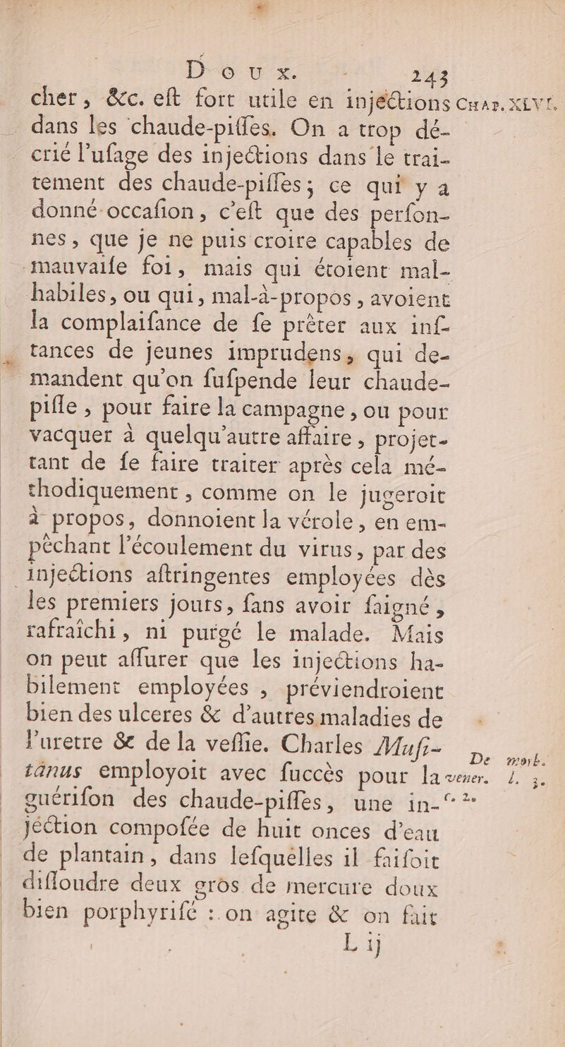 LA D6: vx 721 243 cher, &amp;c. elt fort utile en injéétions car. xEvr. dans les chaude-piffes. On à trop dé- crié l’ufage des injections dans le trai- tement des chaude-pifles; ce qui y à donné-occafion, c’eft que des perfon- nes, que je ne puis croire capables de mauvaile foi, mais qui étoient mal- habiles, ou qui, mal-ä-propos , avoient la complaifance de fe prêter aux inf- tances de jeunes imprudens, qui de- = mandent qu’on fufpende leur chaude- _ pifle, pour faire la campagne , ou pour vacquer à quelqu'autre affaire , projet. tant de fe faire traiter après cela mé- thodiquemenr ; comme on le jugeroit à propos, donnoient la vérole, en em- péchant l'écoulement du virus, par des injections aftringentes employées dès les premiers jours, fans avoir faigné , rafraîchi, ni purgé le malade. Mais on peut affurer que les injections ha- bilement employées , préviendroient bien des ulceres &amp; d’autres maladies de luretre &amp; de la veflie. Charles AGE 02 tänus employoit avec fuccès pour laser. 1. ;. guérifon des chaude-piffes, une in-°* Jéétion compofée de huit onces d’eau de plantain, dans lefquelles il frifoit diffoudre deux gros de mercure doux bien porphyrifé :.on agite &amp; on fait Ex