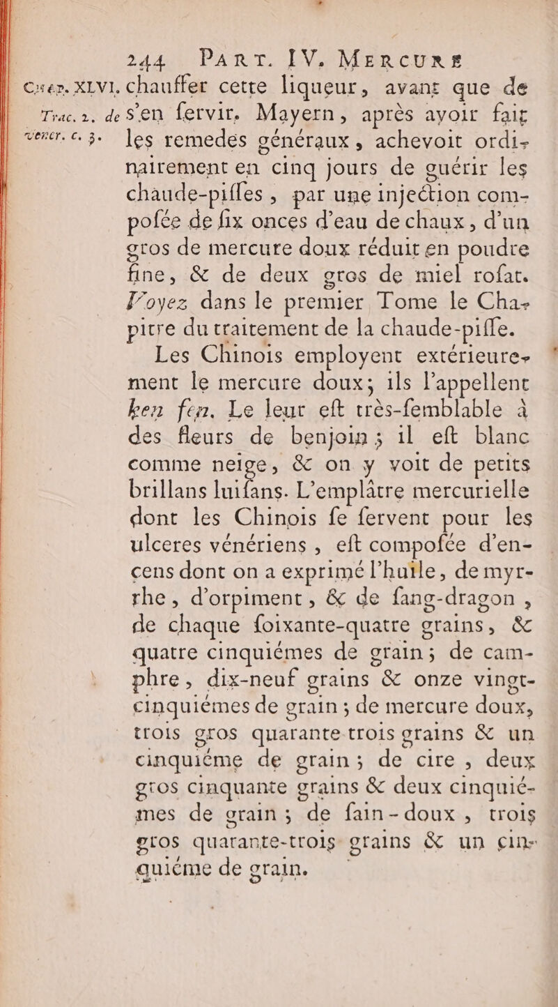 Caer. XLVI, chauffer cette liqueur, avants que de Trac.r. de Sen fervir. Mayern, après ayoir fait vener. € 3. les remedes géneraux ; achevoit ordi: nairement en cinq jours de guérir les chaude- pifles » par une injection com- pofée de fix onces d’eau de chaux, d’un gros de mercure doux réduit en poudre fine, &amp; de deux gros de miel rofat. Voyez dans le premier Tome le Cha- picre du traitement de la chaude- pifle. Les Chinois employent extérieure ment le mercure doux; ils l'appellent ken fen. Le leur eft très-femblable à des fleurs de benjoin ; il eft blanc comme neige, &amp; on ; voit de petits brillans Pibre L'emplâtre mercurielle dont les Chinois fe fervent pour les ulceres vénériens , eft compofce d’en- cens dont on a exprimé l’hutle, de myr- rhe, d’orpiment , &amp; de fang-dragon , de chaque foixante-quatre grains, &amp; quatre cinquiémes de grain; de cam- phre, dix-neuf grains 7&amp; onze vingt- cinquiémes de grain ; de mercure doux, trois gros quarante trois grains &amp; un cinquiéme de grain ; a cire ; deux gros cinquante grains &amp; deux cinquié- mes de grain ; de fain - doux, trois gros quarante- trois grains &amp; un cin- quiéme de grain.