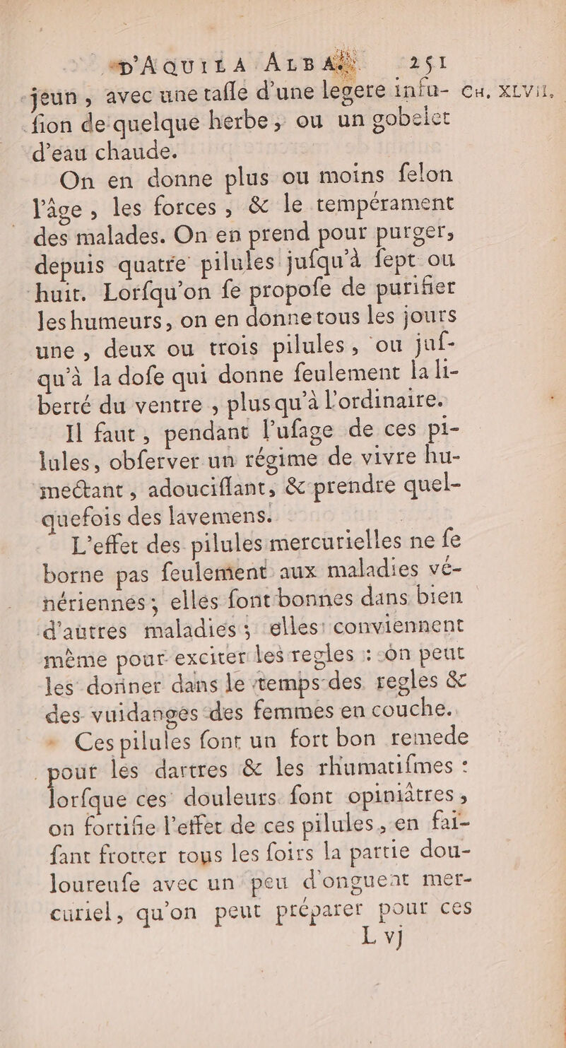 ‘jeun, avec une tafle d’une legere infu- fion de quelque herbe, ou un gobeict d’eau chaude. On en donne plus ou moins felon l'âge , les forces , &amp; le tempérament des malades. On en prend pour purger, depuis quatre pilules jufqu'à fept ou huir. Lorfqu'on fe propofe de purifier Jes humeurs, on en donnetous les jours une , deux ou trois pilules , ou juf- qu'à la dofe qui donne feulement la li- berté du ventre , plusqu'à l'ordinaire. Il faut , pendant lPufage de ces pi- lules, obferver un régime de vivre hu- etant , adouciflant, &amp; prendre quel- uefois des livemens. | L'effet des pilules mercurielles ne fe borne pas feulemient aux maladies vé- nériennées; elles font bonnes dans bien d'autres maladies ; elles: conviennent mème pour exciter les regles : :ôn peut les donner dans le temps-des regles &amp; des vuidanges des femmes en couche. + Ces pilules font un fort bon remede pour les dartres &amp; les rhumatifimes : lorfque ces douleurs font opiniâtres , on fortife l’effer de ces pilules, en fai- fant frotrer trous les foirs la partie dou- loureufe avec un peu d'ongueat mer- curiel, quon peut préparer pour ces L v] bd LV