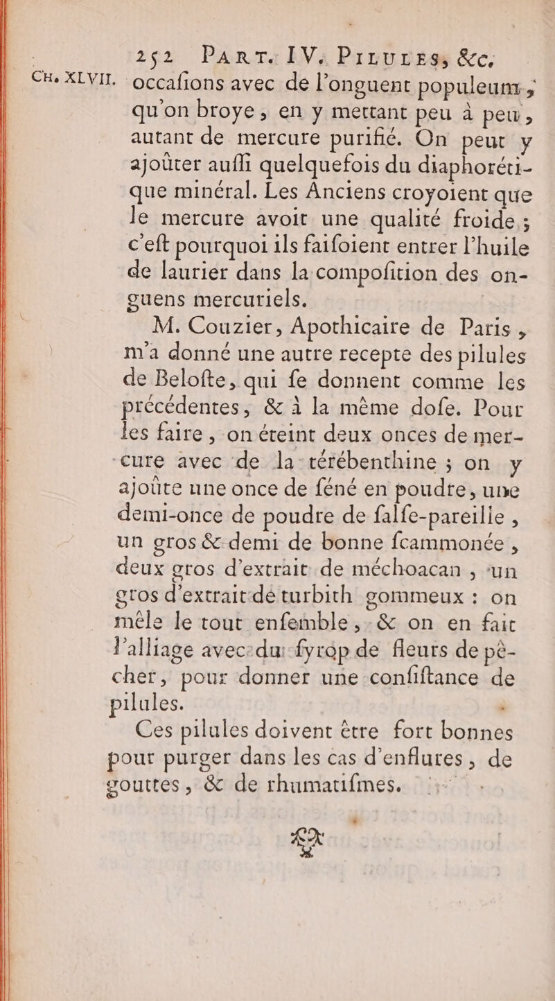 252 PanrTa IV: Prrures &amp;c. occafions avec de l’onguent populeunr ; qu'on broye, en y mettant peu à peu, autant de mercure purifié. On peut y ajoüter aufli quelquefois du diaphoréti- que minéral. Les Anciens croyoient que le mercure avoit une qualité froide ; c'eft pourquoi ils faifoient entrer l’huile de laurier dans la compofition des on- guens mercuriels. M. Couzier, Apothicaire de Paris, m'a donné une autre recepte des pilules de Belofte, qui fe donnent comme les précédentes, &amp; à la même dofe. Pour les faire , on éteint deux onces de mer- cure avec de la-térébenthine ; on y ajoûte une once de féné en poudre, une demi-once de poudre de falfe-pareilie , un gros &amp; demi de bonne fcammonée , deux gros d'extrait de méchoacan , ‘un gros d'extrait:dé turbith gommeux : on mêle le tout enfemble ,-&amp; on en fait l’alliage avec du: fyrop de fleurs de pê- cher, pour donner une confiftance de pilules. Ces pilules doivent être fort bonnes pour purger dans les cas d'enflutes, de gouttes, &amp; de rhumatifmes. Re