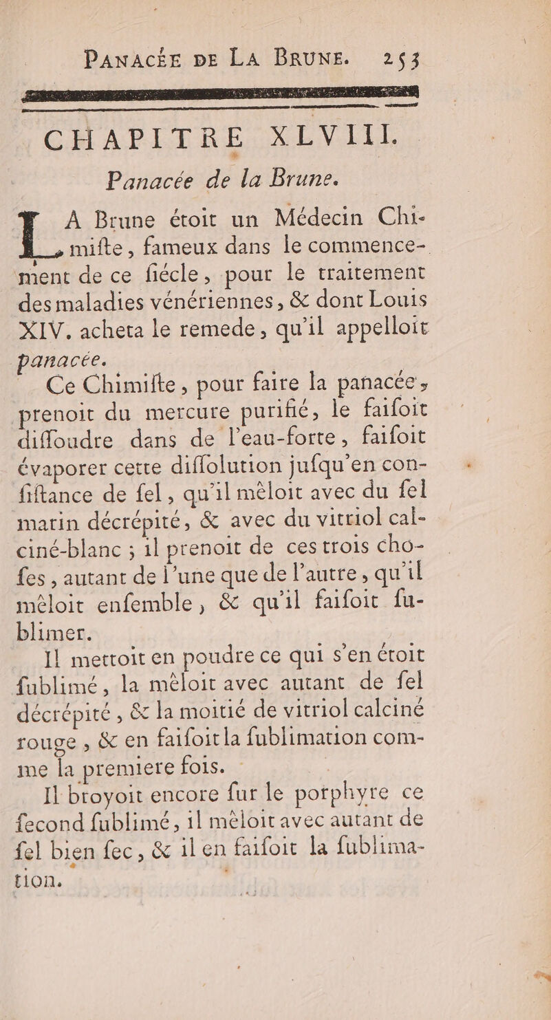 ÆrEr Hu CHAPITRE XLVIIL Panacée de la Brune. À Brune étoit un Médecin Chi- ment de ce fiécle, pour le traitement des maladies vénériennes, &amp; dont Louis XIV, acheta Le remede, qu'il appelloït anacée.. Ce Chimilte, pour faire la panacée ; prenoit du mercure purifié, le faifoit diffoudre dans de l’eau-forte, faifoit évaporer cette diflolution jufqu'en con- fiftance de fel, qu'il mêloit avec du fel marin décrépité, &amp; avec du vitriol cal- ciné-blanc ; il prenoit de ces trois Cho- fes , autant de l’une que de l’autre, qu'il méloit enfemble, &amp; qu'il faifoit fu- blimer. Il mettoit en poudre ce qui s’en étroit fublimé, la méloit avec autant de fel décrépité , &amp; la moitié de vitriol calciné rouge , &amp; en faifoitla fublimation com- me la premiere fois. | Il btoyoit encore fur le porphyre ce fecond fublimé, il méloit avec autant de fel bien fec, &amp; ilen faifoit la fublima- tion, 4