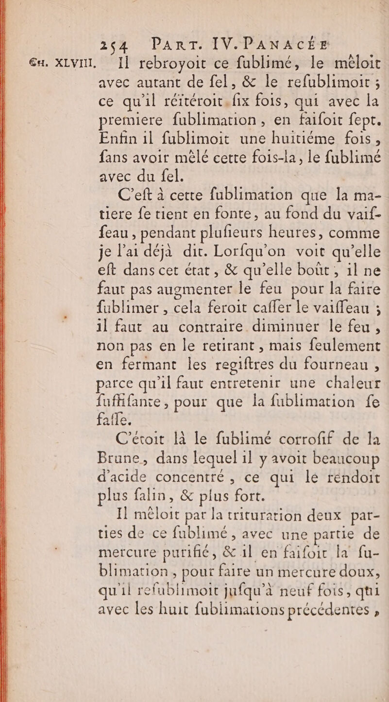 244 PART. IV.PANACÉE a. XLVIL, I] rebroyoit ce fublimé, le mêloit avec autant de fel, &amp; le refublimoir ; ce qu'il rértéroit. fix fois, qui avec la premiere fublimation, en faifoit fept. Enfin il fublimoit une huitiéme fois, fans avoir mêlé cette fois-la, le fublimé avec du fel. C'eft à certe fublimation que la ma- tiere fe tient en fonte, au fond du vaif- feau , pendant plufieurs heures, comme je l'ai déjà dit. Lorfqu'on voit qu’elle eft dans cet état, &amp; qu’elle bout, il ne faut pas augmenter le feu pour la faire fublimer , cela feroit caffer le vaiffeau ; il faut au contraire diminuer le feu, non pas en le retirant , mais feulement en fermant les regiftres du fourneau , parce qu’il faut entretenir une chaleur fufhfanie, pour que la fublimation fe fafle. C’étoit là le fublimé corrofif de la Brune, dans lequel 1] y avoit beaucoup d'acide concentré , ce qui lé réndoit plus falin, &amp; plus fort. Il mêloit par la trituration deux pat- ties de ce fublimé , avec une partie de mercure purifié, &amp;1l en faifoir la fu- blimarion, pour faire un mercure doux, u1l refublimoit jufqu’à neuf fois, qui avec les huit fublimations précédentes ,