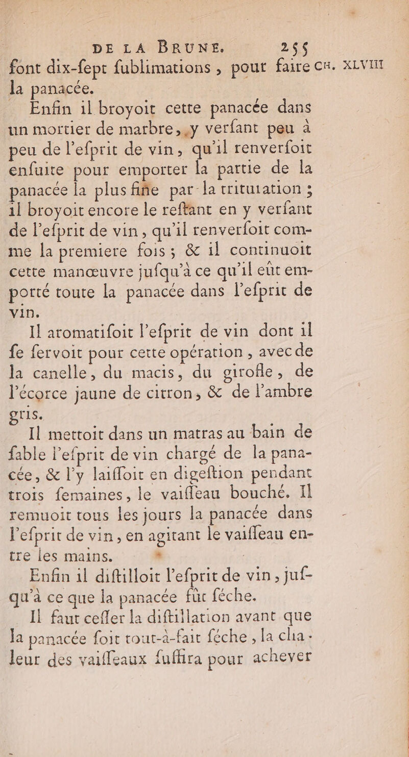 font dix-fept fublimations , pour faire CH. XLVI la panacée. Enfin il broyoit cette panacée dans un mortier de marbre,.y verfant peu à peu de l’efprit de vin, qu'il renverfoit enfuite pour emporter la partie de la panacée la plusfifie par la tritutation ; 11 broyoit encore le reffant en y verfant de l’efprit de vin, qu'il renverfoit com- me la premiere fois; &amp; il continuoit cette manœuvre jufqu'à ce qu'il elit em- porté toute La panacce dans l’efprit de Vin. Il aromatifoit lefprit de vin dont il fe fervoit pour cette opération, avec de la canelle, du macis, du girofle, de l'écorce jaune de citron, &amp; de l’ambre HIS, Il mettoit dans un matras au bain de fable l'efprit de vin chargé de la pana- cée, &amp; l'y laifloir en digeftion pendant trois femaines, le vaifleau bouché, Il remuoit tous les jours la panacée dans - l’efprit de vin, en agitant le vaifleau en- tre les mains. + Enfin il diftilloit l’efprit de vin, juf- qu'à ce que la panacée für féche. Il faut cefler la diftillation avant que la panacée foit tout-à-fair féche , la cha. leur des vaiffeaux fufhra pour achever