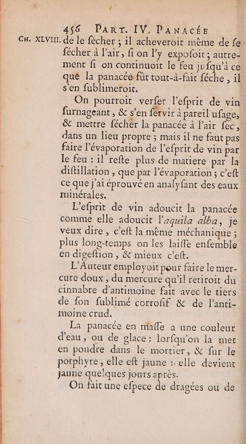 FR 4$6 PART. IV. PANACÉE CH. XLVIT. de le fécher ; il acheveroit même de fe fécher à l'air, fi on l’y expofoit ; autre- ment fi on continuoit le feu jufqu’à ce qué la panacée für tout-à-fait féche , il s'en fublimeroit. On pourroit verfer l’efprit de vin furnageant , &amp; s’en fervir à parer] ufage, &amp; mettre fécher la paracée à l'air fec, dans un lieu propre ; mais il ne faut pas faire l’évaporation de l’efprit de vin par le feu : il refte plus de matiere par la. diftillarion , que par lévaporarion ; c’eft ce que j'ai éprouvé en analyfant des eaux minérales. L’efprit de vin adoucit la panacée comme elle adoucit l’aquila alba, je veux dire, c’eft la mème méchanique ; plus long-temps on les laifle enfemble en digeftion , &amp; mieux c’eft. L’Auteur employoit pour faire le mer- cure doux , du mercure qu'il retiroit du cinnabre d’antimoine fait avec le tiers de fon fublimé corrofif &amp; de l’anti- moine crud. La panacée en mhafle à une couleur d'eau, ou de glace: lorfqu’on la mer en poudre dans le mortier, &amp; fur le porphyre , elle eft jaune :. elle devient jaune queïques jours après. On fait une efpece de dragées ou de