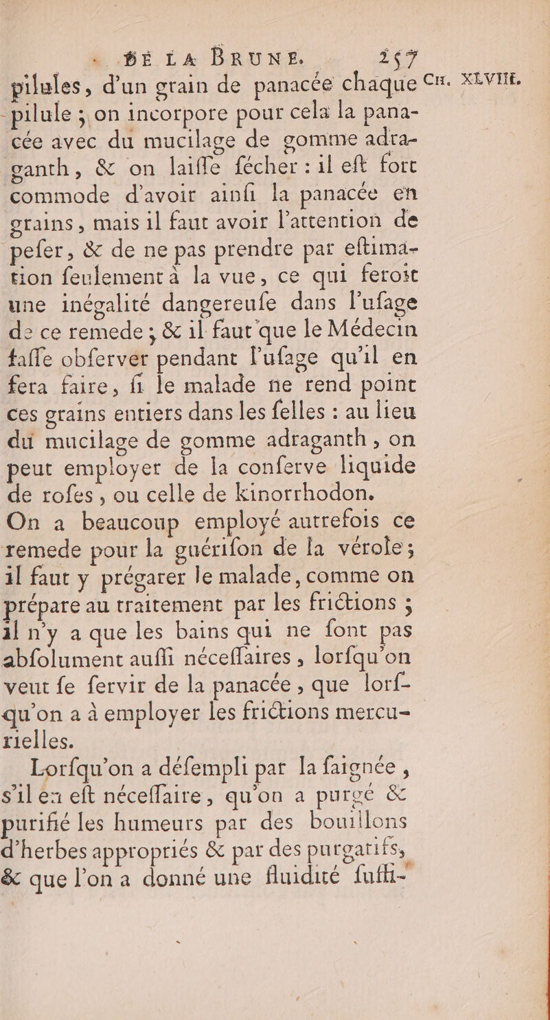 6É LA BRUNE. LE, pilules, d'un grain de panacée chaque Cu. XEVIIE, pilule ;,on incorpore pour cela la pana- cée avec du mucilage de gomme adra- ganth, &amp; on laifle fécher : il eft fort commode d'avoir ainfi la panacée en grains, mais 1] faut avoir l'attention de pefer, &amp; de ne pas prendre paï eftima- tion feulement à la vue, ce qui feroit une inégalité dangereufe dans l’ufage de ce remede ; &amp; il faut que le Médecin faffe obfervér pendant l'ufage qu'il en fera faire, fi le malade ne rend point ces grains entiers dans les {elles : au lieu du mucilage de gomme adraganth , on peut employer de la conferve liquide de rofes , ou celle de kinorrhodon. On à beaucoup employé autrefois ce remede pour la guérifon de la vérole ; il faut y prégarer le malade, comme on prépare au traitement par les friétions ; il ny a que les bains qui ne font pas abfolument aufli néceflaires , lorfqu’on veut fe fervir de la panacée , que lot qu'on a à employer les friétions mercu- rielles. Lorfqu’on a défempli par Îa faignée, s’il ex eft néceffaire, qu'on a purvé &amp; purifié les humeurs par des bouillons d'herbes appropriés &amp; par des purgarifs, &amp; que l’on a donné une fluidité fufhi-