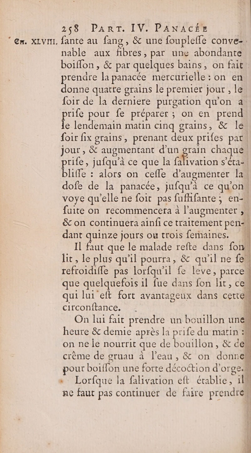 ” Ex. XLVHI. fante au fang , &amp; une fouplefle conve-. nable aux fibres, par une abondante boiffon , &amp; par quelques bains, on fait prendre la panacée mercurielle : on en donne quatre grains le premier jour , le foir de la derniere purgation qu'on a prife pour fe préparer ; on en prend le lendemain matin cinq grains, &amp; le foir fix grains, prenant deux prifes pat jour , &amp; augmentant d’un “te chaque prife, jufqu'à ce que la falivation s’éta- bliffe : alors on cefle d’augménter la dofe de la panacte, jufqu’à ce qu'on voye qu’elle ne foit pas fufhfante ; en- fuite on recommencera à l’augmenter , &amp; on continuera ainfi ce traitement pen dant quinze jours ou trois femaines. Il faut que le malade refte dans fon lit, le plus qu'il pourra, &amp; qu’il ne {em refroidifle pas lorfqu'1l fe leve, parce que quelquefois 1l fue dans fon lit, ces qui lui eft fort avantageux dans cetté circonftance. À On lui fait prendre un bouillon unes heure &amp; demie après la prife du matin :M on ne le nourrit que de TT , &amp; dell crème de gruau à Peau, &amp; on donnek our boiffon une forte décoction d'orge * Lorfque la falivation eft établie, 11 nc faut pas continuer de faire prendre