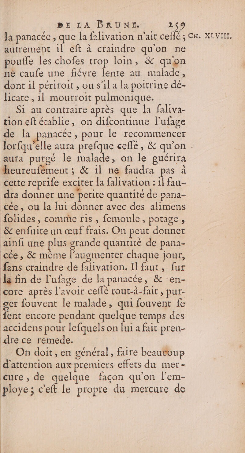 la panacée , que la falivation n'ait ceflé ; Ca. XVII. autrement 1l eft à craindre qu'on ne pouffe les chofes trop loin, &amp; quon né caufe une fiévre lente au malade, dont il périroit , ou s’il a la poitrine dé- licate , 1] mourroit pulmonique. Si au contraire après que la faliva- tion eft établie, on difcontinne l’ufage de Ia panacce, pour le recommencer Jorfqu’elle aura prefque ceflé , &amp; qu'on. aura purgé le malade, on le guérira heureufément ; &amp; 1l ne faudra pas à cette reprife exciter la falivarion : 1l fau- dra donner une petite quantité de pana- cée , ou la lui donner avec des alimens olides , comme ris , femoule, potage, &amp; enfuite un œuf frais. On peut donner ainfi une plus grande quantité de pana- cée, &amp; même l'augmenter chaque jour, fans craindre de falivation. Il faut, fur la fin de l’ufage de la panacée, &amp; en- core après l'avoir ceffé tout-à-fait , pur- ger fouvent le malade, qui fouvent fe ent encore pendant quelque temps des accidens pour lefquels on lui a fait pren- dre ce remede. On doit, en général, faire beaucoup d'attention aux premiers effets du mer- cure , de quelque façon qu’on l'em- ploye ; c’eft le propre du mercure de