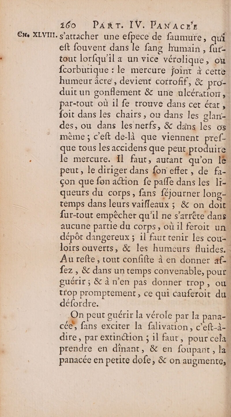 160 PART. IV. PANACr’r €ke XLVIIL. s'attacher une efpece de faumure, qui | eft fouvent dans le fang humain, fur- tout lorfqu'il a un vice vérolique, ou fcorbutique : le mercure joint à cette humeur âcre , devient corrofif, &amp; pro- duit un gonflement &amp; une ulcératiorr, par-tout où 1l fe trouve dans cer état, foit dans les chairs, où dans les glari- des, ou dans les nerfs, &amp; däns les os même ; c’eft de-là que viennent pref- que tous les accidens que petHb DAS ES ; le mercure. Il faut, autant qu'on lé peut, le diriger dans fon effet, de fa- çon que fon action fe pafle dans les li queurs du corps, fans féjourner long- temps dans leurs vaifleaux ; &amp; on doit. Aur-tout empècher qu'il ne s’arrète dans aucune partie du corps, où il feroit un dépôt dangereux ; il faut tenir les cou- loirs ouverts, &amp; les humeurs fluides. Au refte , tout confifte à en donner 4f-' fez , &amp; dans un temps convenable, pour guérir ; &amp; à n’en pas donner trop, ou trop promptement, ce qui cauferoit du défordre. On peut guérir la vérole par la pana- cé”, fans exciter la falivation, c’eft-à- dire, par extinction ; il faut, pour cela prendre en dinant, &amp; en foupant , las panacée en petite dofe, &amp; on augmente,