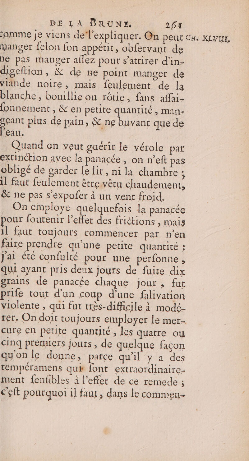 comme je viens de expliquer. On peut CH. XLVIN, manger felon fon appétit, obfervant de ne pas manger aflez pour s’attirer d’in- digeftion, &amp; de ne point manger de viande noire, mais feulement de la blanche , bouillie ou rôtie, fans affai- fonnement , &amp; en petite quantité , man- geant plus de pain, &amp; ne buvant que de l’eau. | Quand on veut guérir le vérole par extinction avec la panacée , on n’eft pas obligé de garder le lit, ni la chambre 4 il faut feulement être vêtu chaudement, &amp; ne pas s'expofer à un vent froid, On employe quelquefois la panacée pour foutenir l'effet des frictions , mais il faut toujours commencer par n’en faire prendre qu’une petite quantité ; jai été confulté pour une perfonne, qui ayant pris deux jours de fuite dix grains de panacée chaque jour , fur prile tout d’un coup d’une falivation violente , qui fut très-difficile à modé- rer, On doit toujours employer le mer cure en petite quantité , les quatre ou cinq premiers jours, de quelque façon qu'on le donne, parce qu'il y à des tempéramens quk font extraordinaire- ment fenfbles à l’effer de ce remede ; c’eft pourquoi il faut, dans le commen