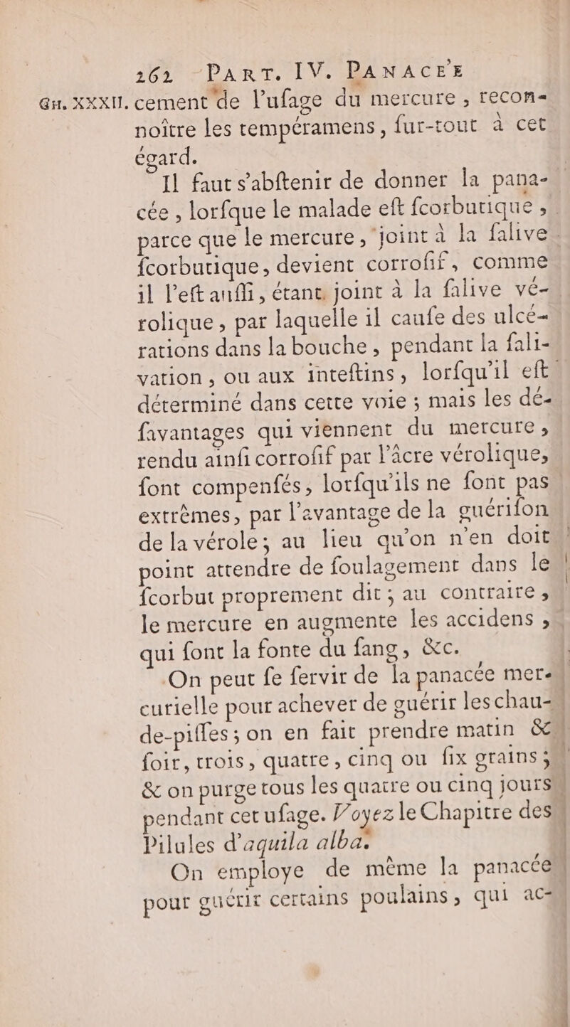 Gr. XXXII. cement de l’ufage du mercure , recon noître les tempéramens, fur-tout à cet égard. « fcorbutique, devient corrofif, comme rolique, par laquelle il caufe des ulcé- rations dans la bouche, pendant Ja fali- déterminé dans cette voie ; mais les dé- favantages qui viennent du mercure, rendu ainfi corrofif par l’acre vérolique, extrèmes, par l'avantage de la guérifon de la vérole; au lieu qu'on n'en doit point attendre de foulagement dans le fcorbut proprement dit ; au contraire » qui font la fonte du fang, &amp;c. &amp; on purge tous les quatre ou cinq jours pendant cet ufage. Voyez le Chapitre des Pilules d’aqguila alba. On employe de même Îa panacce pour gucrit certains poulains ; qui ac mt tn. = Et RE Enr - «
