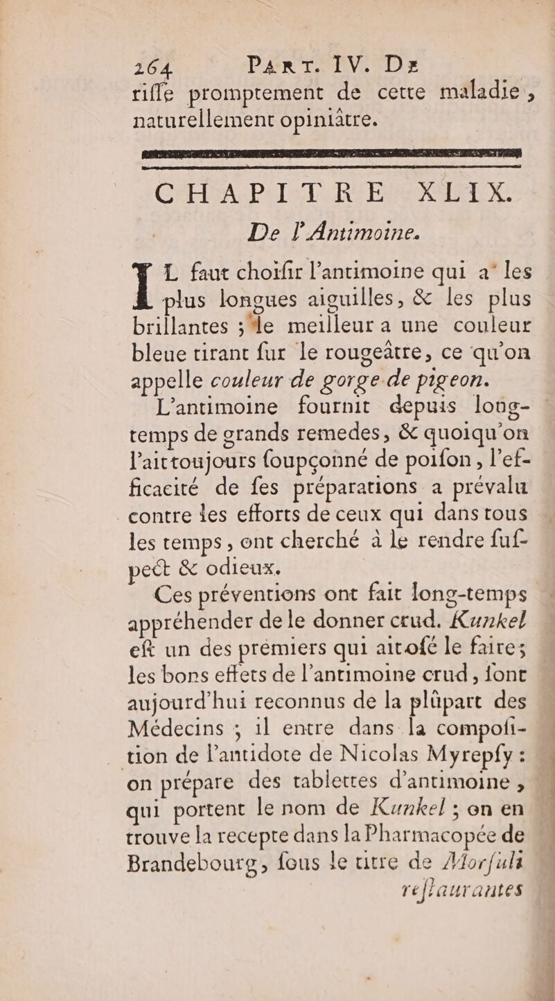 riffe promptement de cette maladie, naturellement opiniatre. CRERRAR PAT SIS RER De l'Antimoine. L faut choïfir l’antimoine qui à les plus longues aiguilles, &amp; les plus brillantes ; le meilleur a une couleur bleue tirant fur le rougeatre, ce qu’on appelle couleur de gorge de pigeon. L’antimoine fournit depuis long- temps de grands remedes, &amp; quoiqu'on l’'aittoujours {oupçonneé de poifon , l’et- ficacité de fes préparations a prévalu contre des efforts de ceux qui dans tous les temps , ont cherché à le rendre fuf- pect &amp; odieux. Ces préventions ont fait fong-temps appréhender de le donner ctud. Kunkel eft un des premiers qui aitofe le faire; les bons effets de l’antimoine crud, {ont aujourd’hui reconnus de la plüpart des Médecins ; 1l entre dans la compofi- tion de l’antidote de Nicolas Myrepfy : on prépare des tablettes d’antimoine , M qui portent le nom de Kunkel ; on en trouve la recepte dans la Pharmacopée de Brandebourg, fous le uitre de #for/ula rej'aurantes