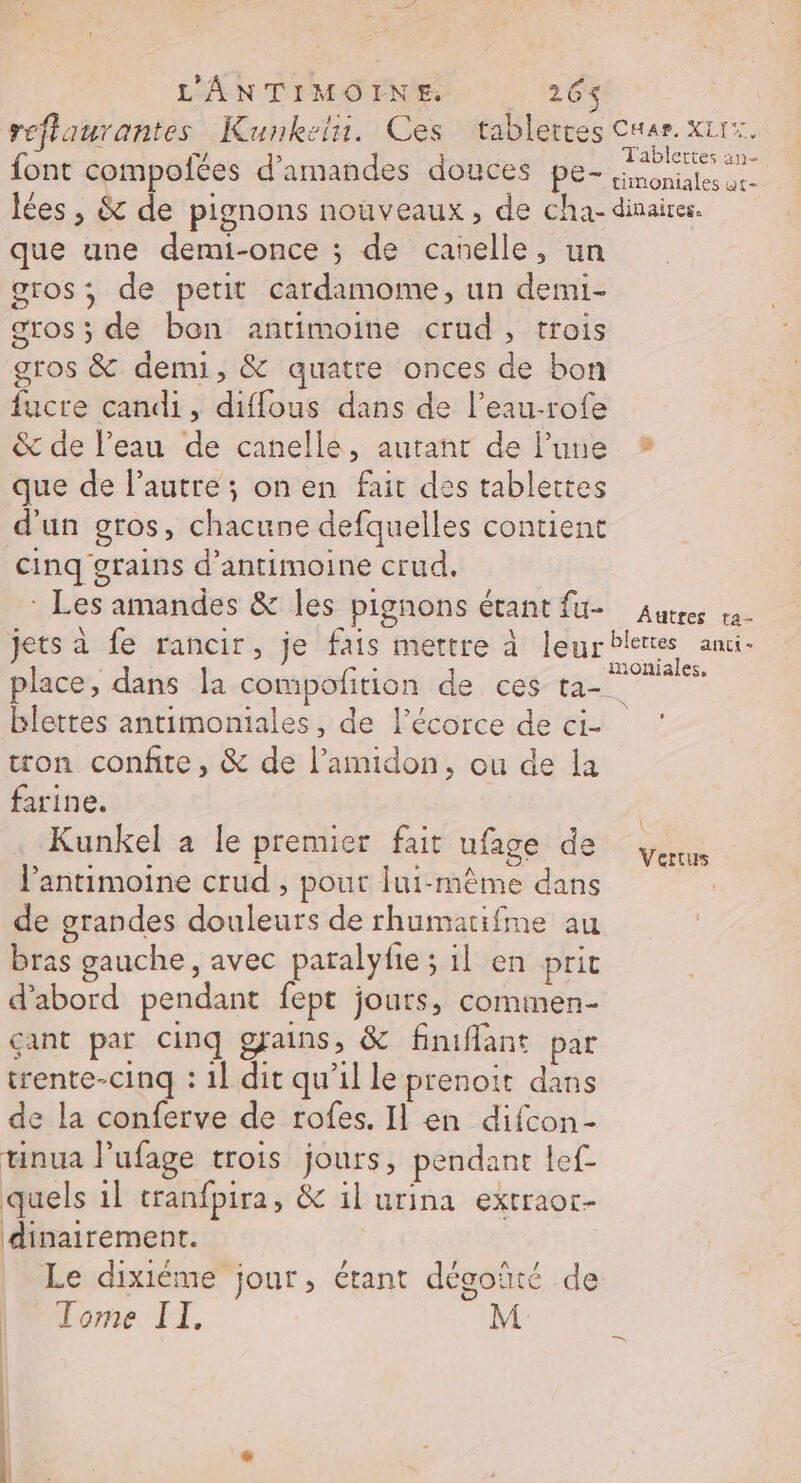 L'ANTIMOINE. 26 reflaurantes Kunkelu. Ces tablettes Cnar. x1rx. font compofées d'amandes douces pe- ae lées , &amp; de pignons nouveaux, de cha- dinairer. que une demi-once ; de canelle, un gros; de petit cardamome, un demi- gros ; de bon antimoine crud, trois gros &amp; demi, &amp; quatre onces de bon fucre candi, diflous dans de l’eau-rofe &amp; de l’eau de canelle, autant de l’une * que de l’autre ; on en fait des tablettes d'un gros, chacune defquelles contient Cinq grains d'antimoine crud. * Les amandes &amp; les pignons étant fu- Autres va- jets à fe rancir, je fais mettre à leurbleres anci- place, dans la compofition de ces per blettes antimoniales, de l'écorce de ci- tron confie, &amp; de l’amidon, ou de la farine. Kunkel a le premier fait ufage de | éd : Ê ER ve Vertus l’antimoine crud , pour lui-même dans | de grandes douleurs de rhumarifme au bras gauche, avec paralyfie ; il en prit d'abord pendant fept jours, comimen- çant par cinq gains, &amp; finiflant par trente-cinq : 1] dit qu'il le prenoit dans de la conferve de rofes. Il en difcon- tinua lufage trois jours, pendant lef_ quels il cranfpira, &amp; il urina extraor- dinairement. Le dixiéme jour, étant dégoïté de