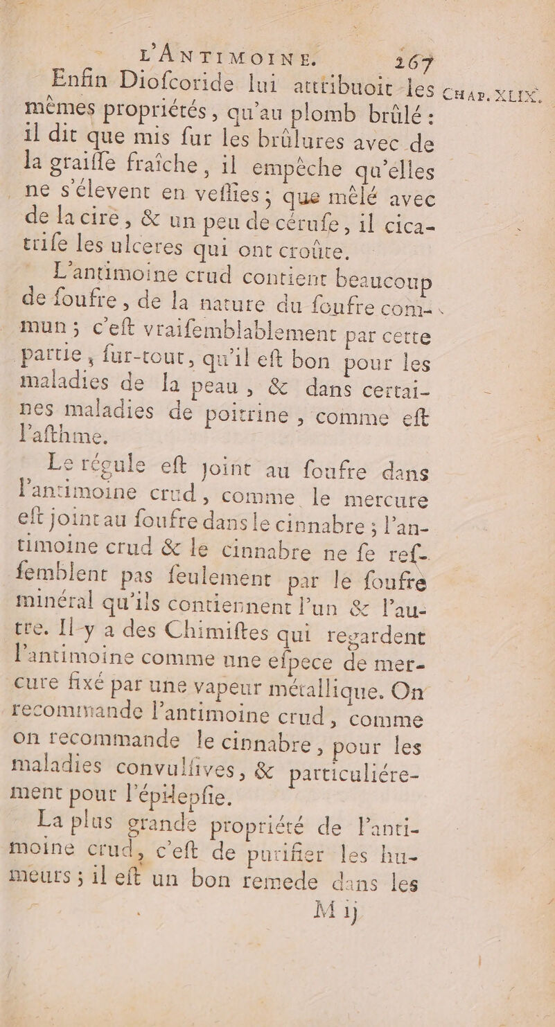 Enfin Diofcoride lui atttibuoir les mèmes propriétés, qu’au plomb brülé : il dit que mis fur les brûlures avec de la graifle fraîche, il empéche qu’elles _ne s'élevent en veflies ; que mêlé avec de la cire, &amp; un peu de cérufe, il cica- trife les ulceres qui ont croûte, L’antimoine crud contienr beaucoup r- Le mun; c'eft vraifemblablement par cette partie, fur-tout, qu’il eft bon pour les maladies de Ja peau ,; &amp; dans certai- nes maladies de poitrine , comme eft lafthme. Le régule eft Joint au foufre dans Pantimoine crüud , comme le mercure eft jointau foufre dans le cinnabre ‘ l'an- femblent pas feulement par le foufre minéral qu'ils contiennent l’un &amp; l’au: tre. [l-y à des Chimiftes qui regardent l’antimoine comme nne efpece de mer- recommande l’antimoine crud ; Comme on recommande le cinnabre, pour les maladies convullives, &amp; particuliére- ment pour l'épiepfie. La plus grande propriété de Panri- moine crud, c'eft de puriñer les hu- meurs ; il eft un bon remede dans les | Mi HP DD.