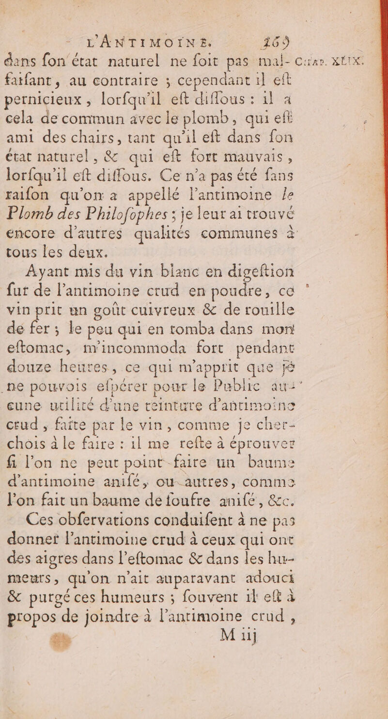dans fon'état naturel ne foit pas mal- car. xtix fatfant, au contraire ; cependant 1] et pernicieux , lorfqu’il eft diffous : 1l à cela de commun avec le plomb, qui eff ami des chairs, tant qu'il eft dans fon état naturel, &amp; qui eft fort mauvais, lorfqu'il eft diffous. Ce n'a pas été fans raifon qu'on a appellé l’antimoine le Plomb des Philofophes ; je leur ai trouvé encore d’autres qualités communes à tous les deux. Ayant mis du vin blanc en digeftion fut de l’antimoine crud en be: cé vin prit un goût cuivreux &amp; de rouille | de fer ; le peu qui en tomba dans mon à eftomac, m'incommoda fort pendant | douze heures, ce qui m’apprit que j .ne pouvois efpérer pour le Public au:” eune utilité d’une teinture d’añntimoino ceud , faite par le vin, comme je cher- chois à le faire : il me refte à éprouver fi l’on ne peur point -faire un baume d’antimoine anifé, ou. autres, comm lon fait un baume de foufre anifé, &amp;c. Ces obfervations conduifent à ne pas donnef l’antimoine crud à ceux qui ont des aigres dans l’eftomac &amp; dans les hu meurs, qu'on n'ait auparavant adouci &amp; purgé ces humeurs ; fouvent il elt à propos de joindre à l’antimoine crud, æ M iij