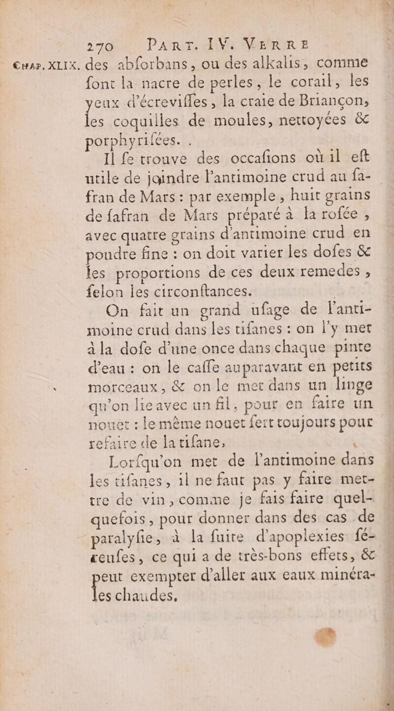 - €HA?, XLIX, des 2bforbans, ou des alkalis, comme font la nacre de perles, le corail, les eux d’écrevifles , la craie de Briançon, É coquilles de moules, nettoyces &amp; porphyrifées. Il fe trouve des occafions où il eft utile de jaindre lantimoine crud au fa- fran de Mars : par exemple, huit grains de fafran de Mars préparé à la rofée , avec quatre grains d'antimoine crud en poudre fine : on doit varier les dofes &amp; les proportions de ces deux remedes, felon les circonftances. | On fait un grand ufage de lanti- moine crud dans les tifanes : on l'y met à la dofe d’une once dans chaque pinte d’eau : on le caffe auparavant en petits morceaux, &amp; onle met dans un linge qu'on lieavecunfl, pour en faire un nouet : le mème nouet fert toujours pour refaire de latifane, ; Lorfqu'on met de l’antimoine dans les tifanes, il ne faut pas y faire met- tre de vin,comme je fais faire quel- quefois , pour donner dans des cas de paralyfie, à la fuite d’apoplexies fe- eufes, ce qui a de très-bons effets, &amp; « Le exempter d'aller aux eaux minéra- » es chaudes. d'où