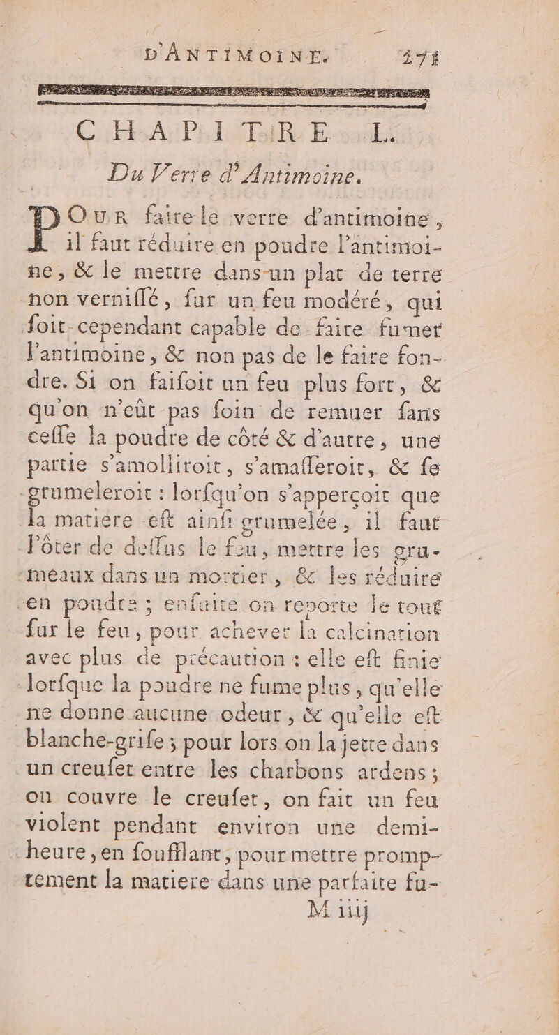 ERP RE NS RER ETES PRET D DE NOR Cab APT Esanli Du Verre d’ Antimoine. Our faire le verre d’antimoine, À :il faut réduire en poudre l’antimoi- ne, &amp; le mettre dans-un plat de terre -hon verniflé, fur un feu modéré, qui foit. cependant capable de faire fumer Pantimoine , &amp; non pas de le faire fon- dre. Si on faifoir un feu plus fort, &amp; qu'on n'eût pas foin de remuer fans celle la poudre de côté &amp; d'autre, une partie s’amolliroit, s’amafleroir, &amp; fe -grumeleroit : lorfqu’on s’apperçoit que la matiere eft ainfi grumelée, il faut Voter de deflus le fiu, mettre les gru- “Meaux dans un mortier, &amp; les réduire en poudra ; enfaire on reporte Je tout fur le feu, pour achever la calcination avec plus de précaution: elle eft finie -lorfque la poudre ne fume plus, qu'elle ne donne aucune odeur, &amp; qu'elle et blanche-orife ; pour lors on la jette dans un creufet entre les charbons ardens; ou couvre le creufet, on fait un feu violent pendant environ une demi- heure ,en foufflant, pour mettre promp- tement la matiere dans une parfaite fu-