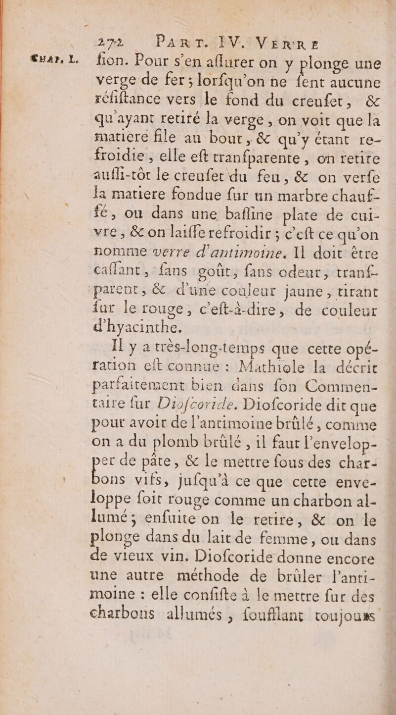 CHA?r, L. fion. Pour s’en aflurer on y plonge une verge de fer; lorfqu’on ne {ent aucune réfiftance vers le fond du creufer, &amp; qu'ayant retiré la verge , on voit que la matiere file au bout, &amp; qu'y Ctant re- froidie , elle eft tranfparente , on retire aufli-tôt le creufer du feu, &amp; on verte la matiere fondue {ur un marbre chauf- fé, ou dans une bafline plate de cui- vre , &amp; on laiffe refroidir ; c’eft ce qu'on nomme verre d’antimoine. I1 doit être caffant , fans goût; faus odeur, tranf- parent, &amp; d'une couleur jaune, tirant ur le rouge, c’eft-à-dire, de couleur d’hyacinthe. | Il y a très-long-temps que cette opé- ration eft connue : Mathiole la décrit parfaitement bien dans fon Commen- taire fur Disfcoride. Diofcoride dit que pour avoir de l’antimoine brûlé, comme on a du plomb brülé , il faur l’envelop- er de pâte, &amp; le mettre fous des char- se vifs, jufqu’à ce que cette enve- loppe foit rouge comme un charbon al- lumé ; enfuite on le retire, &amp; on le plonge dans du lait de femme, ou dans de vieux vin. Diofcoride donne encore une autre méthode de brüler l'anrti- moine : elle confifte à le mettre fur des charbons allumés , foufflant toujouss