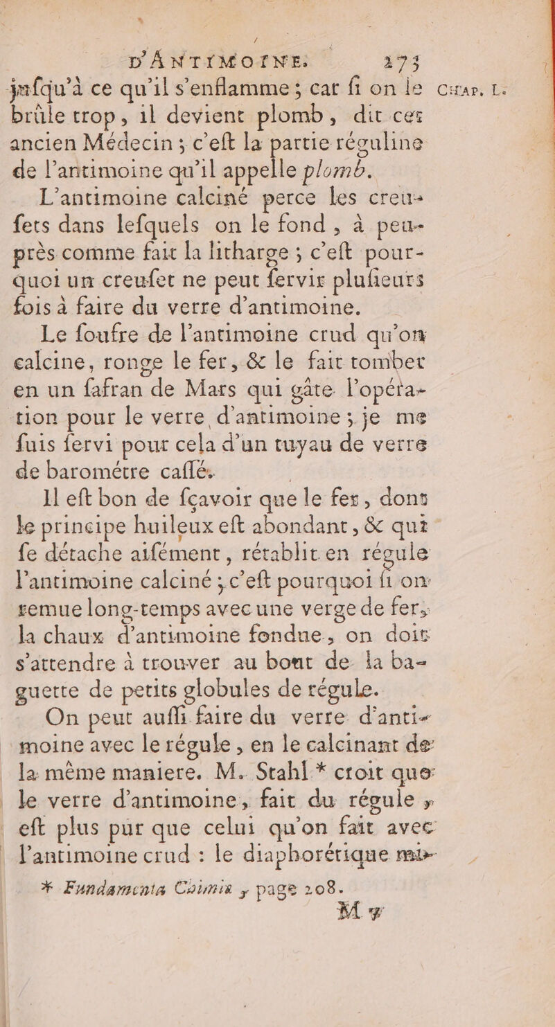 * D'ANTIMOINE so jmfqu’à ce qu’il s’enflamme; car ft on le cran, Le brûle trop, 1l devient plomb, dit ceï ancien Médecin ; c’eft la partie réguline de l’antimoine qu’il appelle plomb. L’antimoine calciné perce les creu- fets dans lefquels on le fond , à peu- près comme fait la litharge ; c'eft pour- quoi un creufet ne peut fervir pluñeurs fois à faire du verre d’antimoine. Le foufre de l’antimoine crud qu’on calcine, ronge le fer, &amp; le fair tomber en un fafran de Mars qui gâte l’opéra- tion pour le verre d'antimoine ; je me fuis fervi pour cela d’un tuyau de verre de barométre caflé.. | Il eft bon de fçavoir que le fes, dont ke principe huileux eft abondant, &amp; qui fe détache aifément, rétablit en régule l’antimoine calciné ; c’eft pourquoi fi on: semue long-temps avecune verge de fer, la chaux d’antimoine fondue, on doit s'attendre à trouver au bout de la ba- guette de petits globules de régule. On peut aufli faire du verre d'anti- moine avec le régule , en le calcinant de: la même maniere. M. Stahl* croit que: | le verre d’antimoine, fait du régule ; | eft plus pur que celui qu'on fait avec | J’antimoine crud : le diaphorérique m&amp;- * Fundaminta Coimis ; page 208. ge 2 M +