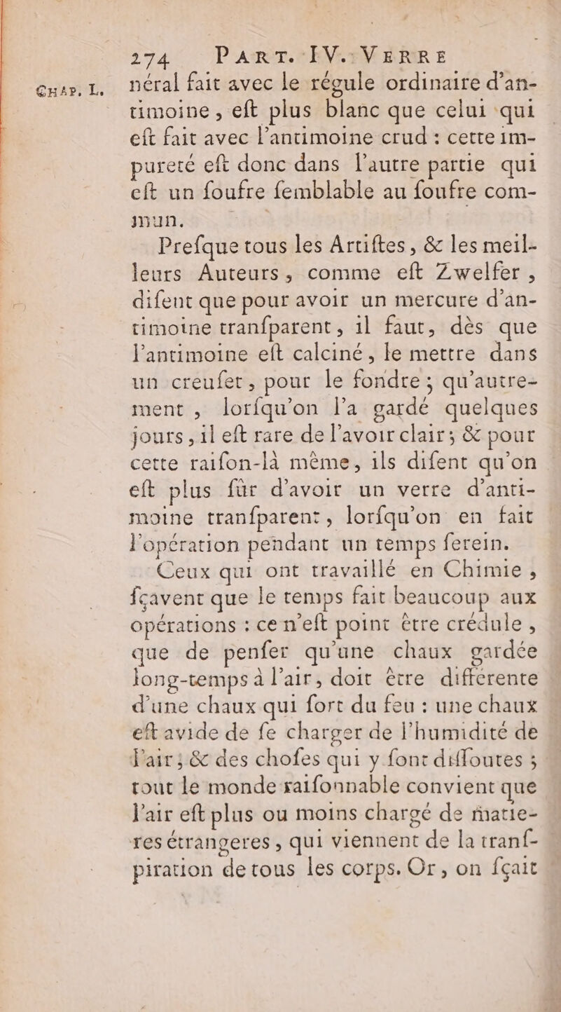 GHAP, Te néral fait avec le régule ordinaire d’an- timoine , eft plus blanc que celui qui eft fait avec l’antimoine crud : cette im- pureté eft donc dans l'autre partie qui eft un foufre femblable au foufre com- jnun. | Prefque tous les Arriftes, &amp; les meil- leurs Auteurs, comme eft Zwelfer, difent que pour avoir un mercure d’an- timoine tranfparent , il faut, dès que l'antimoine eft calciné, le mettre dans un creufetr, pour le fondre ; qu'autre- ment , loriqu'on l’a gardé quelques jours , il eft rare de lavoir clair; &amp; pour cette raifon-là même, ils difent qu'on eft plus für d'avoir un verre d’anti- moine tranfparent, lorfqu'on en fait opération pendant un temps ferein. Ceux qui ont travaillé en Chimie , fcavent que le remps fait beaucoup aux opérations : ce n'eft point être crédule , que de penfer qu'une chaux gardée Jong-temps à l'air, doit être différente d’une chaux qui fort du feu : une chaux eft avide de fe charger de l'humidité de Pair ; &amp; des chofes qui y font diffoutes ; tout le monde saifonnable convient que l'air eft plus ou moins chargé de ratie- res étrangeres , qui viennent de la tranf- « piration de tous les corps. Or, on fçait