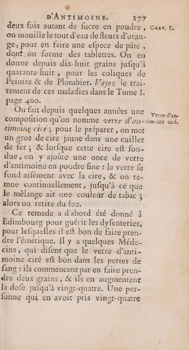 # D'ÂANTIMOINE.. 277 | deux fois autant de fucre en poudre , Cuar, on mouille le tout d’eau de fleurs d’oran- ge, pour en faire une efpece de pâté, dont on forme des tablettes. On en donne depuis dix-huit grains jufqu’à quarante-huit , pour les coliques de Peintre &amp; de Plombier. Voyez le trai- tement de ces maladies dansle Tome EL. page 400. On fait depuis quelques années une RE compofition qu’on nomme verre d’ari-timoine dé, timoine ciré; pour le préparer , on met un gros de cire jaune dans une cuiller de fer; &amp; lorfque cette cire eft fon- due, on y ajoûte une once de verre d'antimoine en poudre fine : Je verre fe fond aifément avec la cire, &amp; on re- mue continuellement, jufqu'à ce que Je mélange air une couleur de tabac ; alors on retire du feu: Ce remede a d’abord été donné à Edimbourg pour guérir les dyfenteries, pour lefquelles il eft bon de faire pren- dre l’émétique. Il y a quelques Méde. cins, qui difent que le verre d’anti- moine ciré eft bon dans les pertes de fang : ils commencent par en faire pren- dre deux grains, &amp; ils en augmentent la dofe jufqu’à vingt-quatre. Une per- fonne qui en avoit pris vinot-quatre