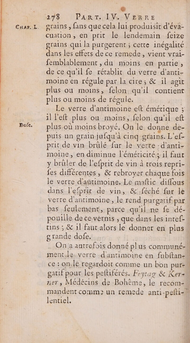 Cuar. L. Bofe. grains , fans que cela lui produisit d’éva- cuation, en prit le lendemain feize grains qui la purgerent ; cette inégalité dans les effets de ce remede, vient vrai- femblablement , du moins en partie, de ce qu'il fe rétablit du verre d’anti- moine en régule par la cire; &amp; il agit plus ou moins, felon qu'il contient plus ou moins de régule. | Le verre d’antimoine ett émérique ; il left plus ou moins, felon qu'il eft puis un grain jufqu'à cinq grains. L’ef- prit de vin brülé fur le verte : d’anti- moine, en diminue l'éméticité:; 1l faut y brüler de l'efprit de vin à trois repri- fes différentes , &amp; rebroyer chaque fois ! le verre d’antimoine. Le maftic diffous dans l'efprit de vin, &amp;.féché fur le verre d'antimoine, le rend purgarif par poutlle de ce vernis , que dans les intef- uns ; &amp; 1l faut alors le donner en plus grande dofe. On a autrefois donné pl us commune ce : on,lé regardoit comme un bon pur: gatif pour les peltiférés. Feyrag &amp; Ker= ner; Médécins de Bohème, le recom- mandent comm: un remede anti-pelti-h lentiel.