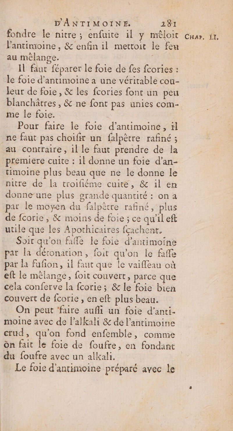 fondre le nitre ; enfuite il y mèloit Guas. tt, lantimoine , &amp; enfin il mettoit le feu au mélange. Il faut féparer le foie de fes fcories : le foie d’antimoine à une véritable cou- leur de foie, &amp; les fcories font un peu blanchâtres , &amp; ne font pas unies com- me le foie. Pour faire le foie d’antimoine, tl ne faut pas choïfir un falpètre rafiné ; au contraire , 1l le faut prendre de la premiere cuite : il donne un foie d’an- timoine plus beau que ne le donne le nitre de la troifiéme cuite, &amp; il en donne-une plus grande quantité : on a par le moyen du falpètre rafiné, plus de fcorie , &amp; moins de foie ; ce qu'il eft utile que les Apothicaires feachenr. Soir qu'on fafle le foie d’antimoine par la détonation, foit qu’on le faffe par la fufon, il faut que le vaiffleau où eft le mélange, foit couvert, parce que cela conferve la fcorie ; &amp; le foie bien couvert de fcorie , en eft plus beau. On peut ‘faire aufi un foie d’anti- moine avec de l’alkali &amp; de l’antimoine crud, qu’on fond enfemble, comme Ôn fait le foie de foufre, en fondant du foufre avec un alkali. Le foie d’antimoine préparé avec le