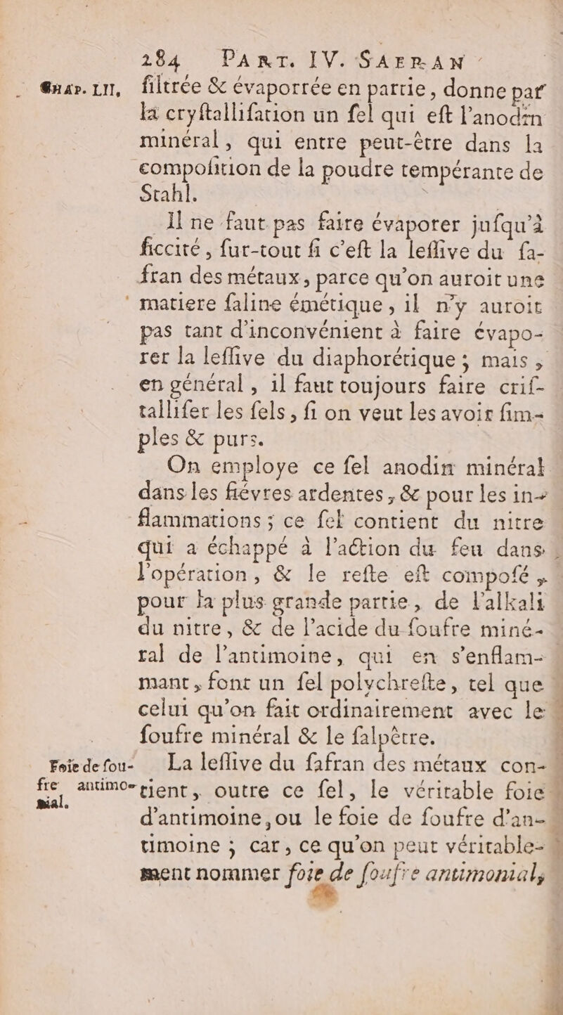&amp;uar.1n, filtrée &amp; évaporrée en partie, donne par là cryftallifation un fel qui eft l’anodin minéral, qui entre peut-être dans la compolfrion de la poudre tempérante de Stahl. | | I ne faut pas faire évaporer jufqu’à ficcité , fur-tout fi c’eft la leflive du fà- fran des métaux, parce qu’on auroitune ‘ matiere faline émétique , il n’y auroit pas tant d'inconvénient à faire évapo- rer la leflive du diaphorétique ; mais, en général , 1] faut toujours faire crif- tallifer les fels, fi on veut les avoir fim- ples &amp; purs. On employe ce fel anodin minéral dans les févres ardentes , &amp; pour les in- flammations ; ce fel contient du nitre qui à échappé à l’aétion du feu dans # l'opération, &amp; le refte eft cOMpofé » pour fa plus grande partie, de l'alkali du nitre, &amp; de l'acide du foufre miné- ral de l’antimoine, qui en s’enflam- mant, font un fel polychreite, tel que celui qu'on fait ordinairement avec le foufre minéral &amp; le falpètre. Foiedefou- La leflive du fafran des métaux con- &lt;} andbior tiens outre ce fel, le véritable foie» d’antimoine,ou le foie de foufre d'an-k timoine ; car, ce qu'on peut véritable- ment nommer Page foufre antimonial,