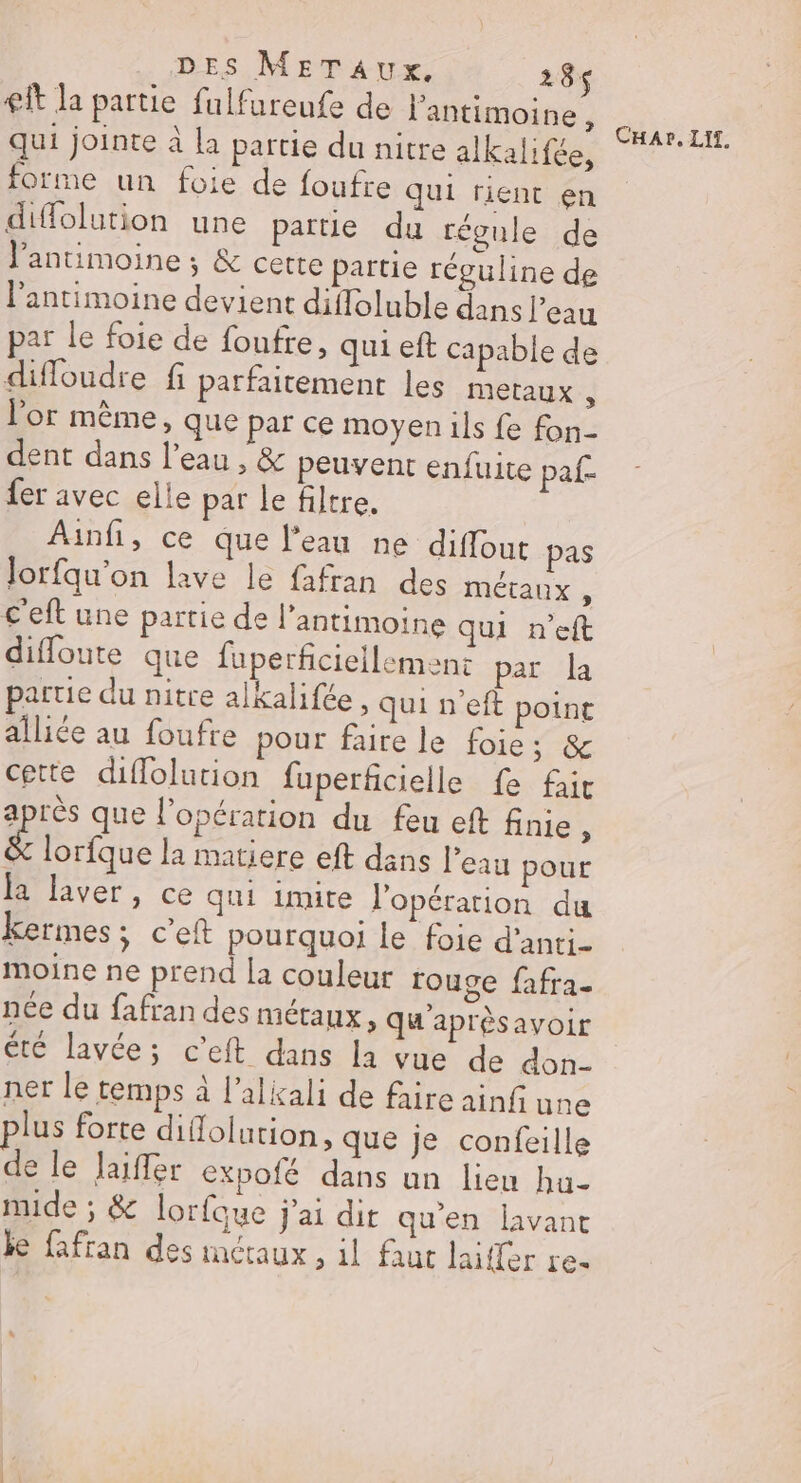 € la partie fulfureufe de l'antimoine, qui jointe à la partie du nitre alkalifée, forme un foie de foufre qui rient en diffolution une partie du régule de l’antimoine ; &amp; cette partie réguline de l'antimoine devient diffoluble dans l’eau par le foie de foufre, qui eft capable de diffoudre fi parfaitement les metaux À l'or même, que par ce moyen ils fe fon- dent dans l’eau , &amp; peuvent enfuite paf- fer avec elle par le filtre. Ainfi, ce que l’eau ne diffout pas Jorfqu’on lave le fafran des métaux , c'eft une partie de l’antimoine qui n’eft difloute que fuperficiellemenct par la partie du nitre alkalifée , qui n'eft poinr alliée au foufre pour faire le foie; &amp; cette diflolution fuperficielle fe fait après que l’opération du feu eft finie , re la matiere eft dans l’eau pour la laver, ce qui imite l'opération du kermes ; c’eft pourquoi le foie d'anti- moine ne prend la couleur rouge fafra- née du fafran des métaux » Qu'aprésavoir été lavée; c’eft dans la vue de don- ner le temps à l’alkali de faire ainfi une plus forte diflolution, que je confeille de le Jaiffer expofé dans un lieu hu- mide ; &amp; lorfaque j'ai dir qu'en lavant je fafran des inctaux , il faut laifler re- CHAr, LIt,