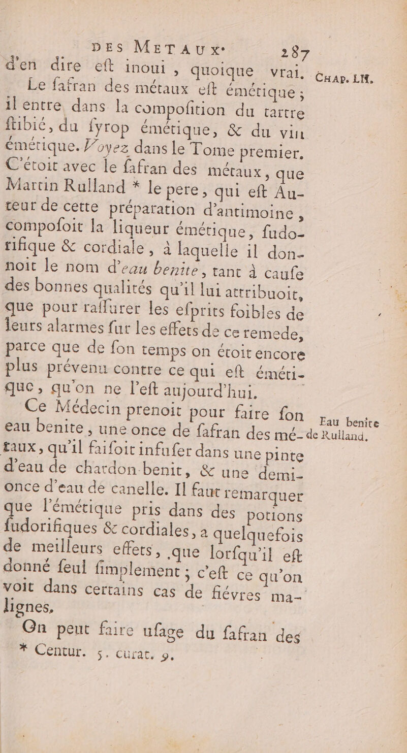 DES METAU x. 287 d'en dire eft inoui , quoique vrai, Le fafran des métaux eft émétique ; il entre dans la compoñition du taïtre ftibié, du {yrop émétique, &amp; du vin émérique. J’oyez dans le Tome premier, C'étoit avec le fafran des métaux , que Martin Rulland * Le pere, qui eft Au- teur de cette préparation d’antimoine compofoit la liqueur émétique, fudo- rifique &amp; cordiale, à laquelle il don- noit le nom d’euu benite, tant à caufe des bonnes qualités qu'il lui attribuoit, que pour raflurer les efprits foibles de leurs alarmes fur les effers da ce remede, parce que de fon temps on étoit encore plus prévenu contre ce qui eft éméti- que, qu'on ne l’eft aujourd’hui, Ce Médecin prenoit Pour faire Tong pue eau benite , une once de fafran des mé- de Rulland. taux, qu'il faifoit infufer dans une pinte d'eau de chardon benit, &amp; une demi- once d’eau de canelle. Il fur remarquer que lémétique pris dans des potions fudorifiques &amp; cordiales, à quelquefois de meilleurs effets, que lorfqu'il eft donné feul fimplement ; c'eft ce qu'on voit dans certains cas de flévres ma-' lignes, | Gn peut faire ufage du fafran des
