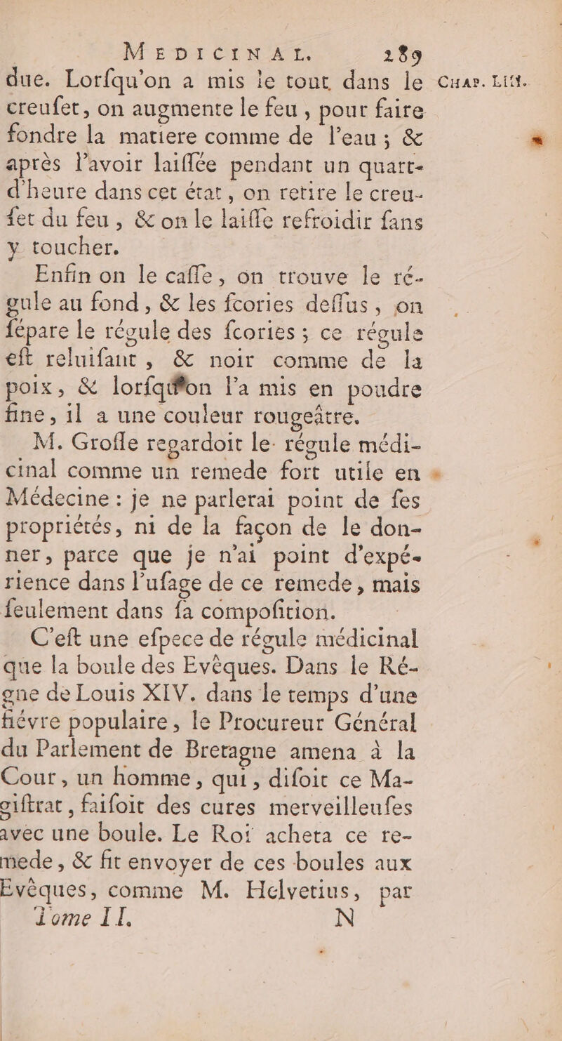 due. Lorfqu'on à mis ie tout dans le creufet, on augmente le feu , pour faire fondre la matiere comme de l’eau; &amp; après l'avoir laïffée pendant un quart- d'heure dans cet état, on retire le creu- {et du feu, &amp; on le laifle refroidir fans y toucher. Enfin on le cafe, on trouve le ré- gule au fond , &amp; les fcories deffus, on fépare le récule des fcories ; ce réoule eft reluifant , &amp; noir comme de Îa poix, &amp; lorfq@fon la mis en poudre fine, 1] a une couleur rougeñtre, M. Groile regardoit le- régule médi- cinal comme un remede fort utile en Médecine : je ne parlerai point de fes propriétés, ni de la façon de le don- ner, parce que je n'ai point d’expé- rience dans l’ufage de ce remede, mais feulement dans fa compofition. C'eft une efpece de régule médicinal que la boule des Evêques. Dans le Ré- gne de Louis XIV. dans le temps d’une hiévre populaire , le Procureur Général du Parlement de Bretagne amena à la Cour , un homme, qui, difoit ce Ma- oiftrat , faifoit des cures merveilleufes avec une boule. Le Rof acheta ce re- mede , &amp; fit envoyer de ces boules aux Evèques, comme M. Hélvetius, par Jome IT. Cuar. Lit}