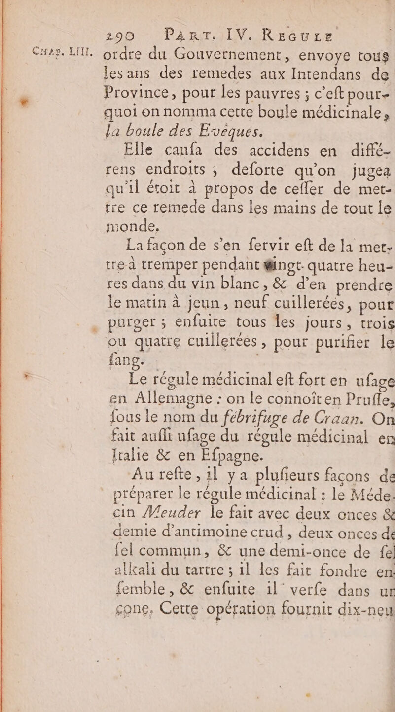 Car. LIT. ordre du Gouvetnement, envoye tous lesans des remedes aux Intendans de « Province, pour les pauvres ; c'eft pour- quoi on nomma cette boule médicinale, la boule des Evéques. Elle caufa des accidens en diffé- rens endroits ; deforte qu'on jugea qu'il étoit à propos de cefler de met- tre ce remede dans les mains de tout le monde, La façon de s’en fervir eft de la met- tre à tremper pendant @ngt- quatre heu- res dans du vin blanc, &amp; d’en prendre le matin à jeun, neuf cuillerées, pour . purger ; enfuite tous Îles jours, trois ou quatre cuillerées, pour purifier le fang. - Le récule médicinal eft fort en ufage en Allemagne : on le connoîten Prufle, fous le nom du fébrifuge de Craan. On fait aufli ufage du régule médicinal en Italie &amp; en Efpagne. Au refte , 1l ya pluñeurs facons de préparer le régule médicinal ; le Méde. cin Meuder le fait avec deux onces &amp; demie d’antimoine crud , deux onces de {el commun, &amp; une demi-once de fe! alkali du vartre ; 1l les fait fondre en: femble , &amp; enfuite 1l'verfe dans ur cone. Cette opération fournit dix-neu #)